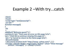 Example 2 –With try...catch
<html>
<head>
<script type="text/javascript">
 var txt=""
function message()
{
 try
 {
adddlert("Welcome guest!"); }
catch(err) { txt="There was an error on this page.nn";
txt+="Click OK to continue viewing this page,n";
 txt+="or Cancel to return to the home page.nn";
 if(!confirm(txt))
 { document.location.href="http://www. yahoo.com/"; } } }
</script> </head><body> <input type="button" value="View message"
     onclick="message()" /> </body></html>
 