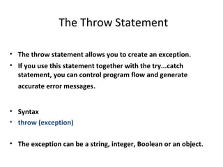 The Throw Statement

• The throw statement allows you to create an exception.
• If you use this statement together with the try...catch
  statement, you can control program flow and generate
  accurate error messages.


• Syntax
• throw (exception)

• The exception can be a string, integer, Boolean or an object.
 