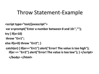 Throw Statement-Example
<script type="text/javascript">
 var x=prompt("Enter a number between 0 and 10:","");
try { if(x>10)
 throw "Err1";
else if(x<0) throw "Err2“; }
catch(er) { if(er=="Err1") alert("Error! The value is too high");
  if(er == "Err2") alert("Error! The value is too low"); } </script>
  </body> </html>
 
