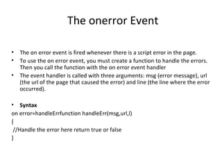 The onerror Event

•   The on error event is fired whenever there is a script error in the page.
•   To use the on error event, you must create a function to handle the errors.
    Then you call the function with the on error event handler
•   The event handler is called with three arguments: msg (error message), url
    (the url of the page that caused the error) and line (the line where the error
    occurred).

• Syntax
on error=handleErrfunction handleErr(msg,url,l)
{
 //Handle the error here return true or false
}
 
