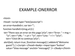EXAMPLE-ONERROR
<html>
<head> <script type="text/javascript">
on error=handleErr; var txt="";
function handleErr(msg,url,l) {
 txt="There was an error on this page.nn"; txt+="Error: " + msg +
   "n"; txt+="URL: " + url + "n"; txt+="Line: " + l + "nn";
   txt+="Click OK to continue.nn";
 alert(txt); return true; }function message() { addalert("Welcome
   guest!"); } </script> </head><body> <input type="button"
   value="View message" onclick="message()" /> </body></html>
 
