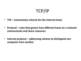 TCP/IP
• TCP – transmission scheme for the internet hosts

• Protocol – rules that govern how different hosts on a network
  communicate and share resources

• Internet protocol – addressing scheme to distinguish one
  computer from another
 