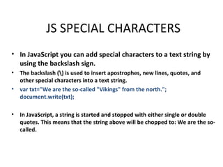 JS SPECIAL CHARACTERS
• In JavaScript you can add special characters to a text string by
  using the backslash sign.
•   The backslash () is used to insert apostrophes, new lines, quotes, and
    other special characters into a text string.
•   var txt="We are the so-called "Vikings" from the north.";
    document.write(txt);

•   In JavaScript, a string is started and stopped with either single or double
    quotes. This means that the string above will be chopped to: We are the so-
    called.
 
