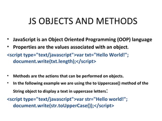 JS OBJECTS AND METHODS
• JavaScript is an Object Oriented Programming (OOP) language
• Properties are the values associated with an object.
<script type="text/javascript">var txt="Hello World!";
   document.write(txt.length);</script>

•   Methods are the actions that can be performed on objects.
•   In the following example we are using the to Uppercase() method of the
    String object to display a text in uppercase letters   :
<script type="text/javascript">var str="Hello world!";
   document.write(str.toUpperCase());</script>
 