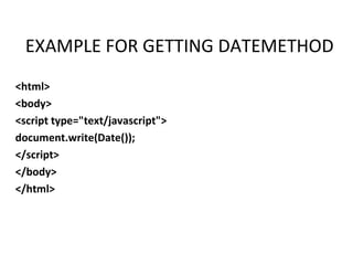 EXAMPLE FOR GETTING DATEMETHOD
<html>
<body>
<script type="text/javascript">
document.write(Date());
</script>
</body>
</html>
 