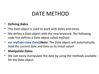 DATE METHOD
• Defining Dates
• The Date object is used to work with dates and times.
• We define a Date object with the new keyword. The following
  code line defines a Date object called myDate:
• var myDate=new Date()Note: The Date object will automatically
  hold the current date and time as its initial value!
• Manipulate Dates
• We can easily manipulate the date by using the methods available
  for the Date object.
 