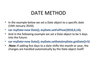DATE METHOD
• In the example below we set a Date object to a specific date
  (14th January 2010):
• var myDate=new Date(); myDate.setFullYear(2010,0,14);
• And in the following example we set a Date object to be 5 days
  into the future:
• var myDate=new Date(); myDate.setDate(myDate.getDate()+5)
• ;Note: If adding five days to a date shifts the month or year, the
  changes are handled automatically by the Date object itself!
 