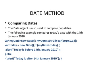 DATE METHOD
• Comparing Dates
• The Date object is also used to compare two dates.
• The following example compares today's date with the 14th
    January 2010:
var myDate=new Date(); myDate.setFullYear(2010,0,14);
var today = new Date();if (myDate>today) {
 alert("Today is before 14th January 2010");
} else
 { alert("Today is after 14th January 2010"); }
 