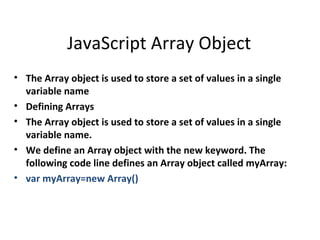 JavaScript Array Object
• The Array object is used to store a set of values in a single
  variable name
• Defining Arrays
• The Array object is used to store a set of values in a single
  variable name.
• We define an Array object with the new keyword. The
  following code line defines an Array object called myArray:
• var myArray=new Array()
 
