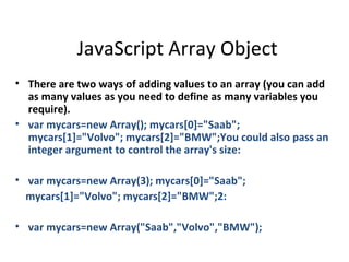 JavaScript Array Object
• There are two ways of adding values to an array (you can add
  as many values as you need to define as many variables you
  require).
• var mycars=new Array(); mycars[0]="Saab";
  mycars[1]="Volvo"; mycars[2]="BMW";You could also pass an
  integer argument to control the array's size:

• var mycars=new Array(3); mycars[0]="Saab";
  mycars[1]="Volvo"; mycars[2]="BMW";2:

• var mycars=new Array("Saab","Volvo","BMW");
 