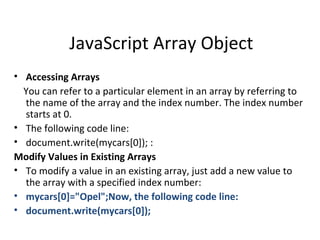 JavaScript Array Object
• Accessing Arrays
  You can refer to a particular element in an array by referring to
  the name of the array and the index number. The index number
  starts at 0.
• The following code line:
• document.write(mycars[0]); :
Modify Values in Existing Arrays
• To modify a value in an existing array, just add a new value to
  the array with a specified index number:
• mycars[0]="Opel";Now, the following code line:
• document.write(mycars[0]);
 