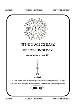 VEL TECH              VEL TECH MULTI TECH                VEL TECH HIGH TECH




                STUDY MATERIAL
                    WEB TECHNOLOGY
                        DEPARTMENT OF            IT




                                    R S
                                 Vel Tech
     Vel Tech Multi Tech Dr.Rangarajan Dr.Sakunthala Engineering College
     Vel Tech High Tech Dr. Rangarajan Dr.Sakunthala Engineering College

                                SEM - VIII



VEL TECH              VEL TECH MULTI TECH                VEL TECH HIGH TECH
                                      1
 
