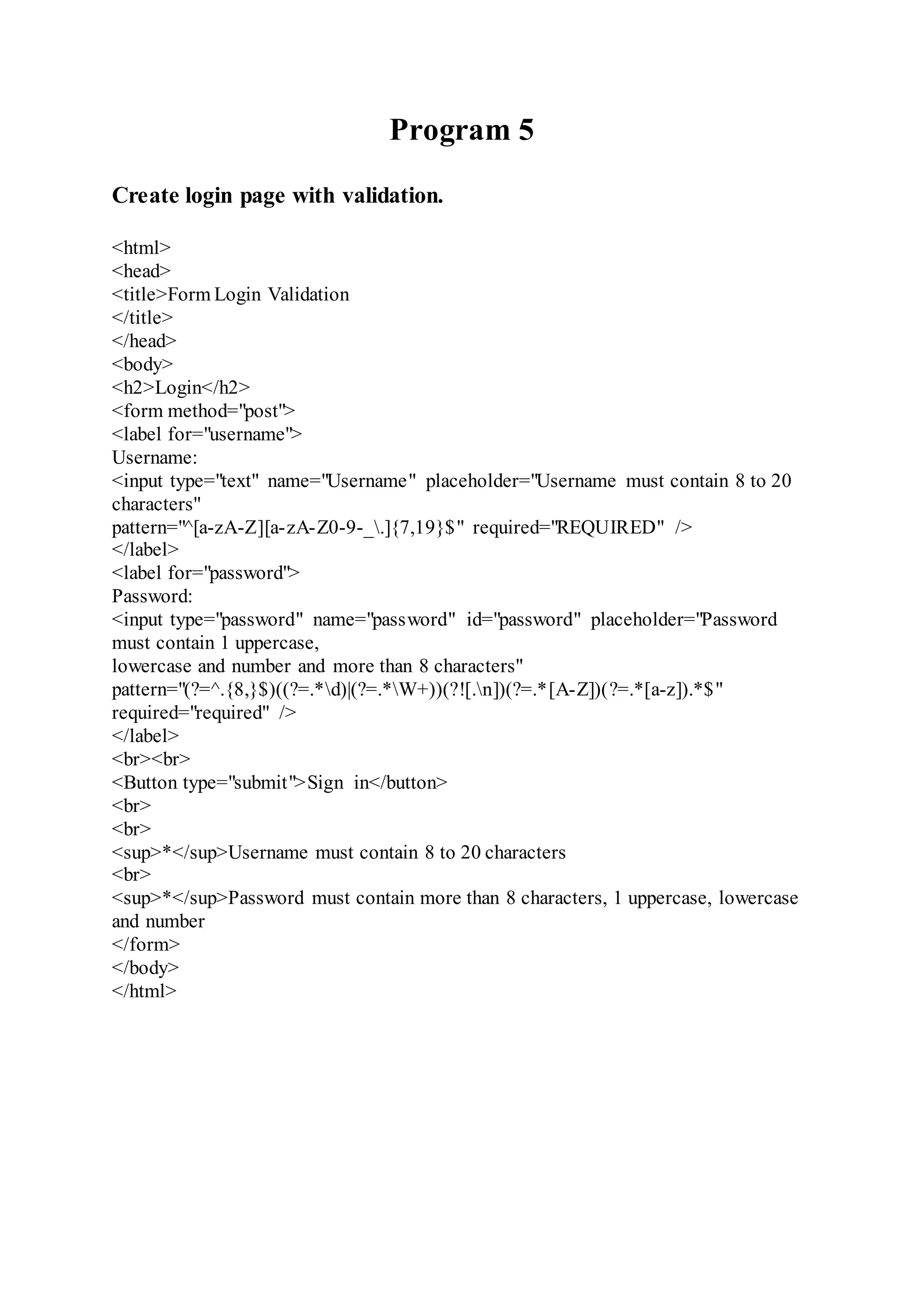 Program 5
Create login page with validation.
<html>
<head>
<title>Form Login Validation
</title>
</head>
<body>
<h2>Login</h2>
<form method="post">
<label for="username">
Username:
<input type="text" name="Username" placeholder="Username must contain 8 to 20
characters"
pattern="^[a-zA-Z][a-zA-Z0-9-_.]{7,19}$" required="REQUIRED" />
</label>
<label for="password">
Password:
<input type="password" name="password" id="password" placeholder="Password
must contain 1 uppercase,
lowercase and number and more than 8 characters"
pattern="(?=^.{8,}$)((?=.*d)|(?=.*W+))(?![.n])(?=.*[A-Z])(?=.*[a-z]).*$"
required="required" />
</label>
<br><br>
<Button type="submit">Sign in</button>
<br>
<br>
<sup>*</sup>Username must contain 8 to 20 characters
<br>
<sup>*</sup>Password must contain more than 8 characters, 1 uppercase, lowercase
and number
</form>
</body>
</html>
 