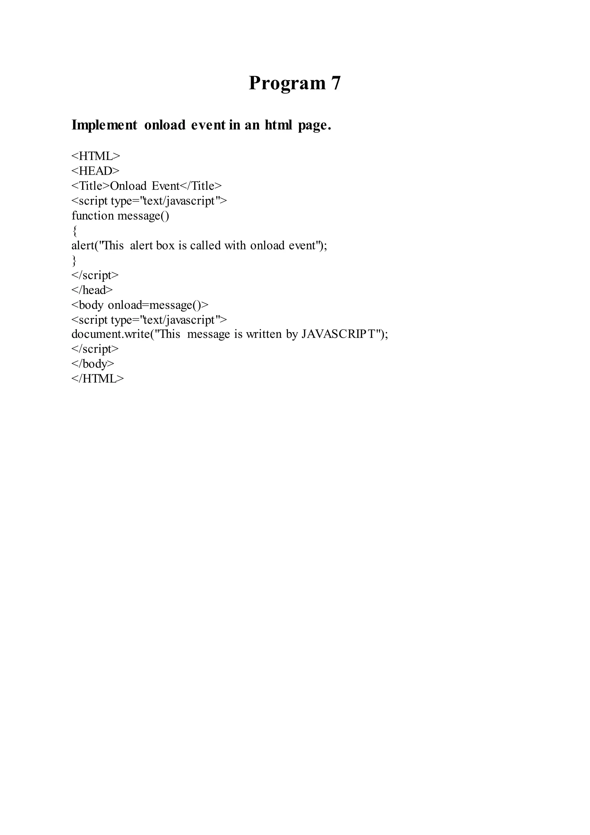 Program 7
Implement onload event in an html page.
<HTML>
<HEAD>
<Title>Onload Event</Title>
<script type="text/javascript">
function message()
{
alert("This alert box is called with onload event");
}
</script>
</head>
<body onload=message()>
<script type="text/javascript">
document.write("This message is written by JAVASCRIPT");
</script>
</body>
</HTML>
 