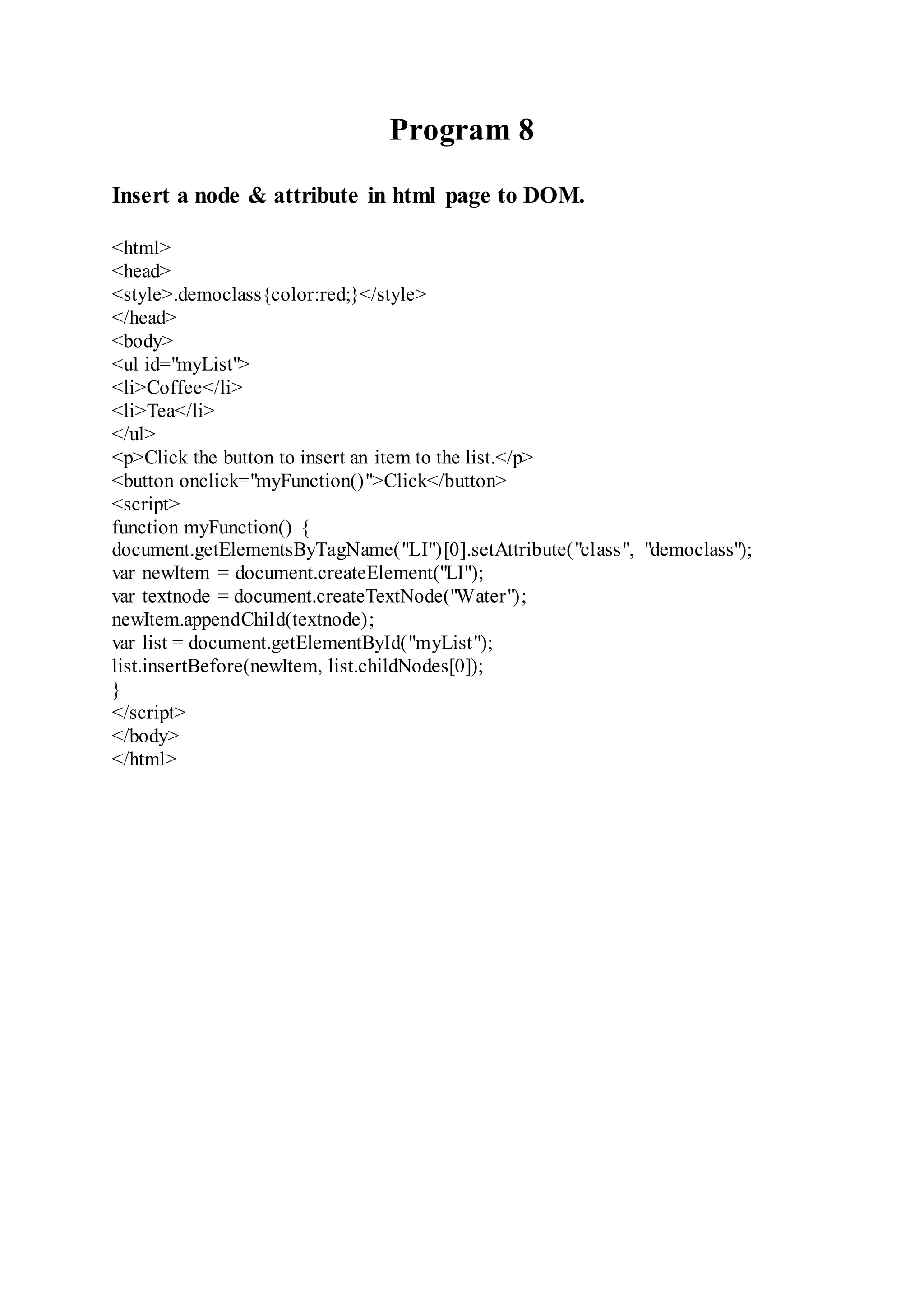 Program 8
Insert a node & attribute in html page to DOM.
<html>
<head>
<style>.democlass{color:red;}</style>
</head>
<body>
<ul id="myList">
<li>Coffee</li>
<li>Tea</li>
</ul>
<p>Click the button to insert an item to the list.</p>
<button onclick="myFunction()">Click</button>
<script>
function myFunction() {
document.getElementsByTagName("LI")[0].setAttribute("class", "democlass");
var newItem = document.createElement("LI");
var textnode = document.createTextNode("Water");
newItem.appendChild(textnode);
var list = document.getElementById("myList");
list.insertBefore(newItem, list.childNodes[0]);
}
</script>
</body>
</html>
 