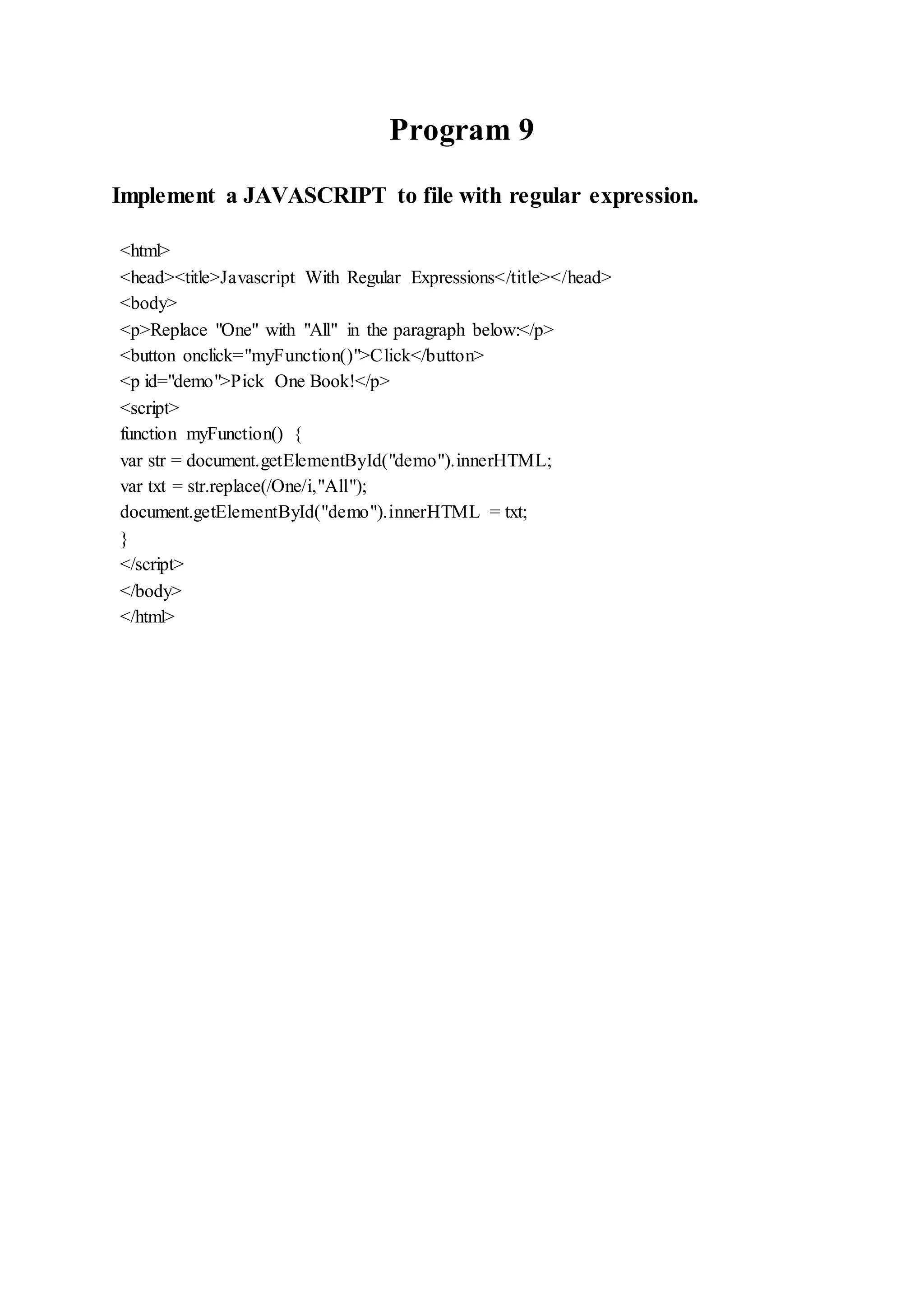Program 9
Implement a JAVASCRIPT to file with regular expression.
<html>
<head><title>Javascript With Regular Expressions</title></head>
<body>
<p>Replace "One" with "All" in the paragraph below:</p>
<button onclick="myFunction()">Click</button>
<p id="demo">Pick One Book!</p>
<script>
function myFunction() {
var str = document.getElementById("demo").innerHTML;
var txt = str.replace(/One/i,"All");
document.getElementById("demo").innerHTML = txt;
}
</script>
</body>
</html>
 