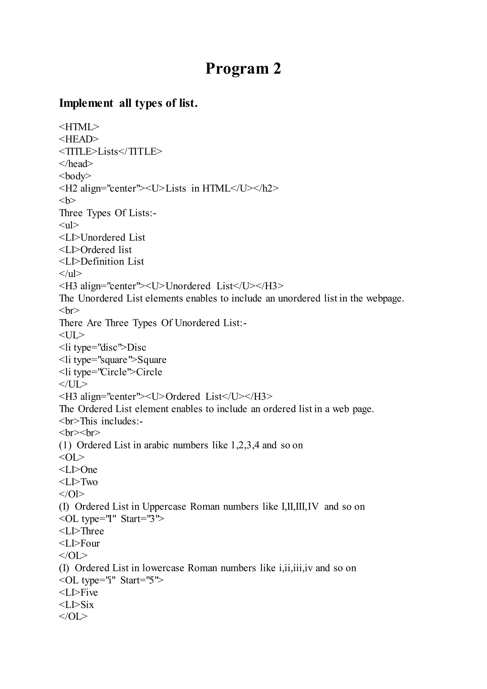 Program 2
Implement all types of list.
<HTML>
<HEAD>
<TITLE>Lists</TITLE>
</head>
<body>
<H2 align="center"><U>Lists in HTML</U></h2>
<b>
Three Types Of Lists:-
<ul>
<LI>Unordered List
<LI>Ordered list
<LI>Definition List
</ul>
<H3 align="center"><U>Unordered List</U></H3>
The Unordered List elements enables to include an unordered list in the webpage.
<br>
There Are Three Types Of Unordered List:-
<UL>
<li type="disc">Disc
<li type="square">Square
<li type="Circle">Circle
</UL>
<H3 align="center"><U>Ordered List</U></H3>
The Ordered List element enables to include an ordered list in a web page.
<br>This includes:-
<br><br>
(1) Ordered List in arabic numbers like 1,2,3,4 and so on
<OL>
<LI>One
<LI>Two
</Ol>
(I) Ordered List in Uppercase Roman numbers like I,II,III,IV and so on
<OL type="I" Start="3">
<LI>Three
<LI>Four
</OL>
(I) Ordered List in lowercase Roman numbers like i,ii,iii,iv and so on
<OL type="i" Start="5">
<LI>Five
<LI>Six
</OL>
 