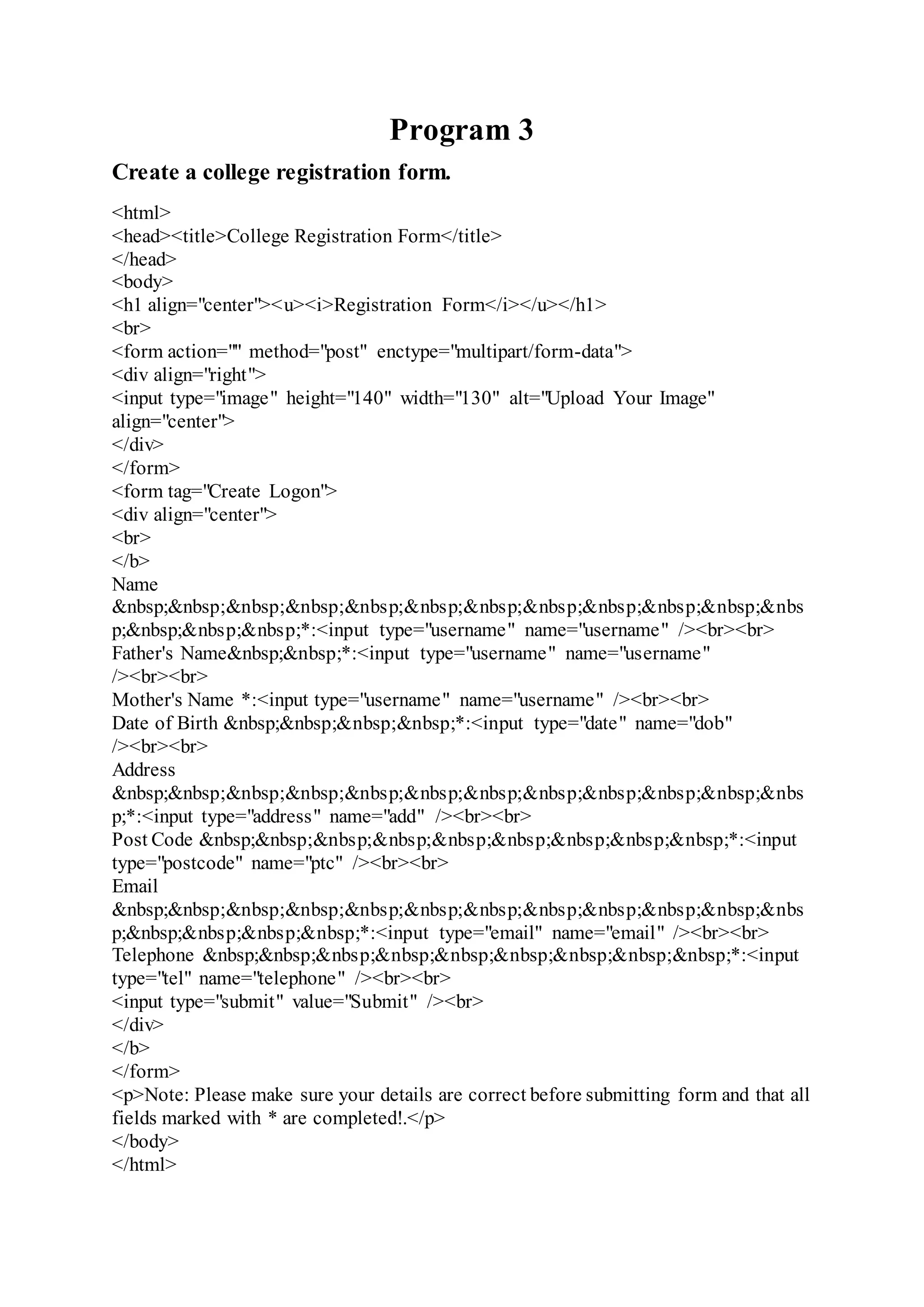 Program 3
Create a college registration form.
<html>
<head><title>College Registration Form</title>
</head>
<body>
<h1 align="center"><u><i>Registration Form</i></u></h1>
<br>
<form action="" method="post" enctype="multipart/form-data">
<div align="right">
<input type="image" height="140" width="130" alt="Upload Your Image"
align="center">
</div>
</form>
<form tag="Create Logon">
<div align="center">
<br>
</b>
Name
&nbsp;&nbsp;&nbsp;&nbsp;&nbsp;&nbsp;&nbsp;&nbsp;&nbsp;&nbsp;&nbsp;&nbs
p;&nbsp;&nbsp;&nbsp;*:<input type="username" name="username" /><br><br>
Father's Name&nbsp;&nbsp;*:<input type="username" name="username"
/><br><br>
Mother's Name *:<input type="username" name="username" /><br><br>
Date of Birth &nbsp;&nbsp;&nbsp;&nbsp;*:<input type="date" name="dob"
/><br><br>
Address
&nbsp;&nbsp;&nbsp;&nbsp;&nbsp;&nbsp;&nbsp;&nbsp;&nbsp;&nbsp;&nbsp;&nbs
p;*:<input type="address" name="add" /><br><br>
Post Code &nbsp;&nbsp;&nbsp;&nbsp;&nbsp;&nbsp;&nbsp;&nbsp;&nbsp;*:<input
type="postcode" name="ptc" /><br><br>
Email
&nbsp;&nbsp;&nbsp;&nbsp;&nbsp;&nbsp;&nbsp;&nbsp;&nbsp;&nbsp;&nbsp;&nbs
p;&nbsp;&nbsp;&nbsp;&nbsp;*:<input type="email" name="email" /><br><br>
Telephone &nbsp;&nbsp;&nbsp;&nbsp;&nbsp;&nbsp;&nbsp;&nbsp;&nbsp;*:<input
type="tel" name="telephone" /><br><br>
<input type="submit" value="Submit" /><br>
</div>
</b>
</form>
<p>Note: Please make sure your details are correct before submitting form and that all
fields marked with * are completed!.</p>
</body>
</html>
 