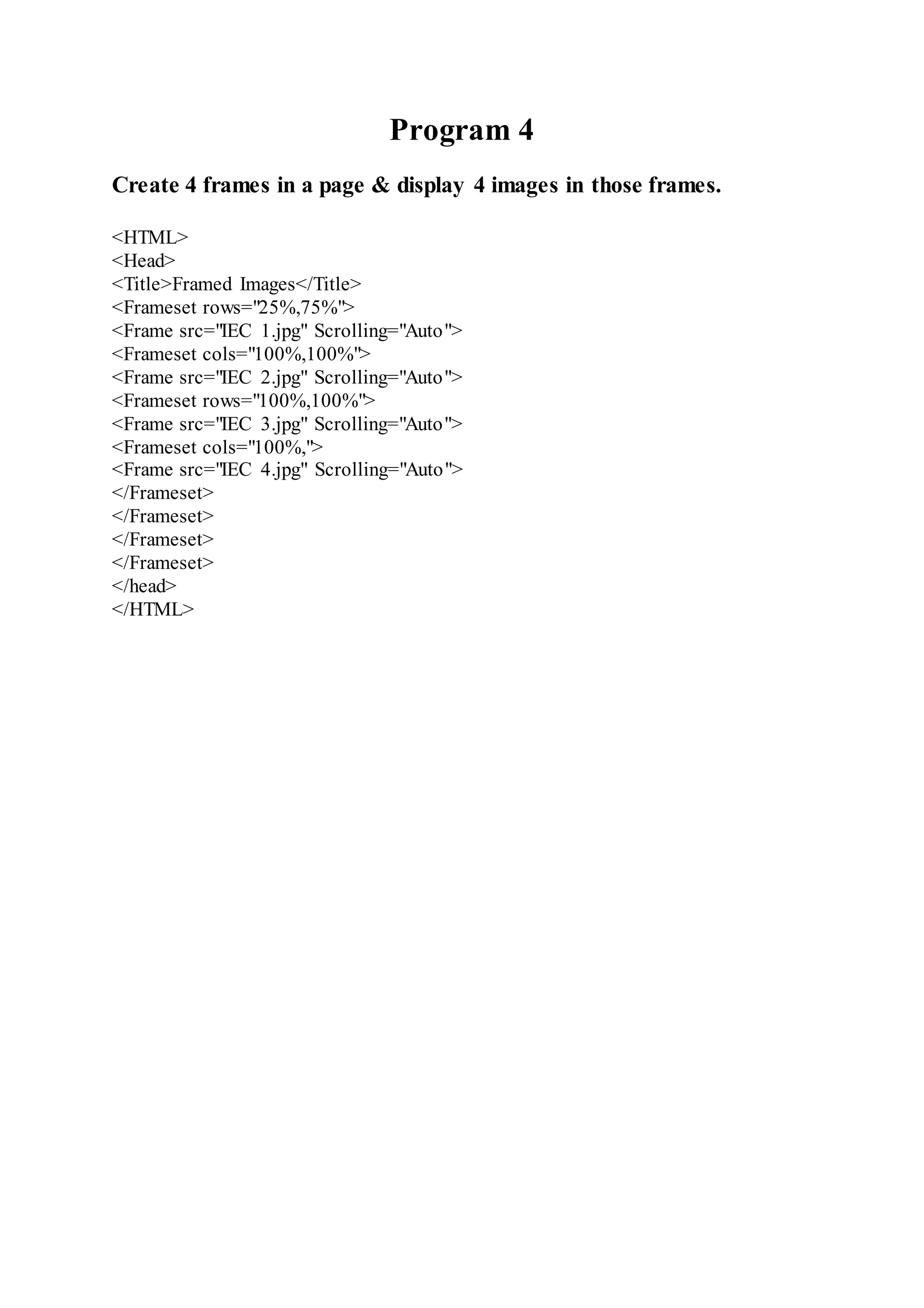 Program 4
Create 4 frames in a page & display 4 images in those frames.
<HTML>
<Head>
<Title>Framed Images</Title>
<Frameset rows="25%,75%">
<Frame src="IEC 1.jpg" Scrolling="Auto">
<Frameset cols="100%,100%">
<Frame src="IEC 2.jpg" Scrolling="Auto">
<Frameset rows="100%,100%">
<Frame src="IEC 3.jpg" Scrolling="Auto">
<Frameset cols="100%,">
<Frame src="IEC 4.jpg" Scrolling="Auto">
</Frameset>
</Frameset>
</Frameset>
</Frameset>
</head>
</HTML>
 