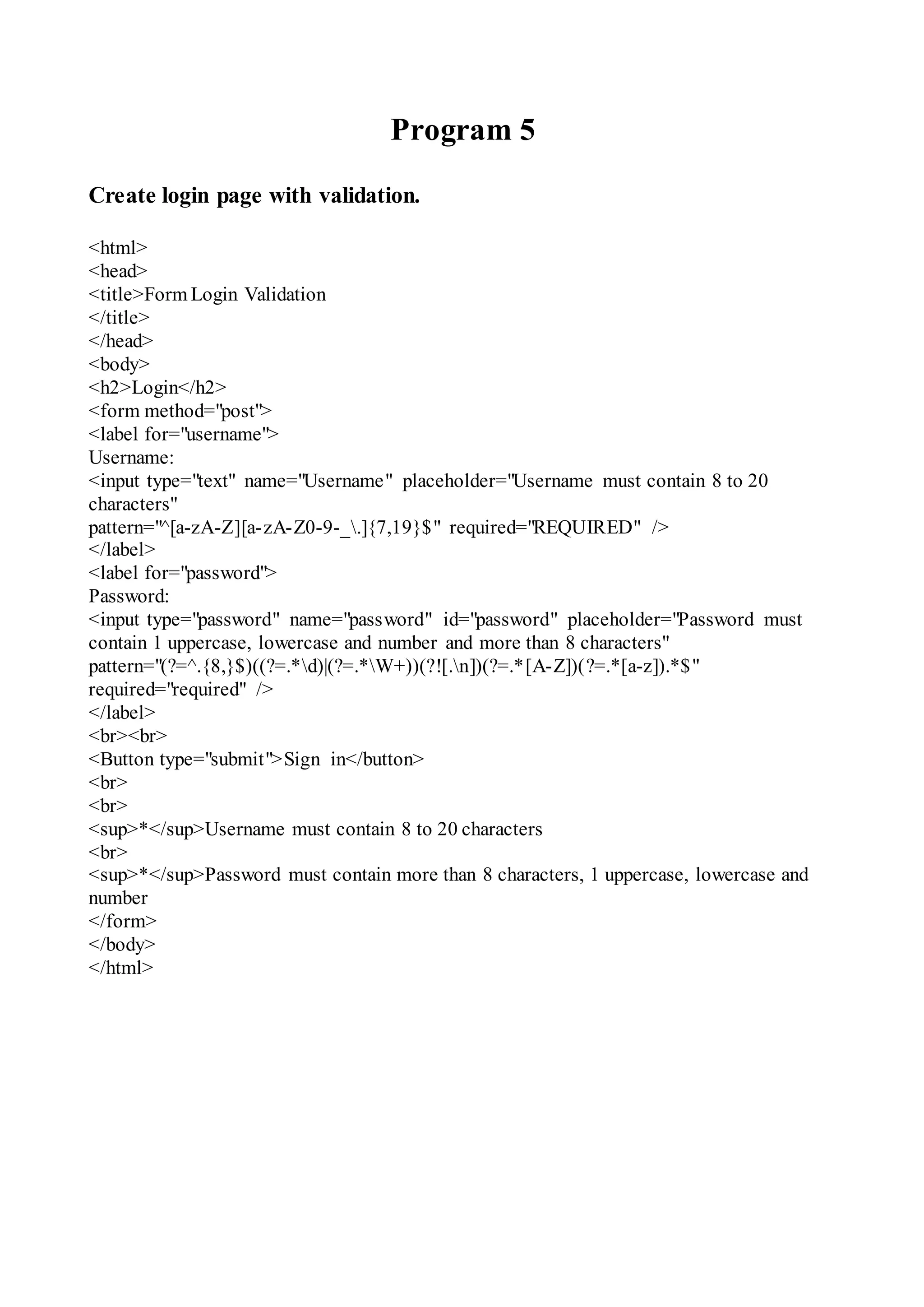 Program 5
Create login page with validation.
<html>
<head>
<title>Form Login Validation
</title>
</head>
<body>
<h2>Login</h2>
<form method="post">
<label for="username">
Username:
<input type="text" name="Username" placeholder="Username must contain 8 to 20
characters"
pattern="^[a-zA-Z][a-zA-Z0-9-_.]{7,19}$" required="REQUIRED" />
</label>
<label for="password">
Password:
<input type="password" name="password" id="password" placeholder="Password must
contain 1 uppercase, lowercase and number and more than 8 characters"
pattern="(?=^.{8,}$)((?=.*d)|(?=.*W+))(?![.n])(?=.*[A-Z])(?=.*[a-z]).*$"
required="required" />
</label>
<br><br>
<Button type="submit">Sign in</button>
<br>
<br>
<sup>*</sup>Username must contain 8 to 20 characters
<br>
<sup>*</sup>Password must contain more than 8 characters, 1 uppercase, lowercase and
number
</form>
</body>
</html>
 