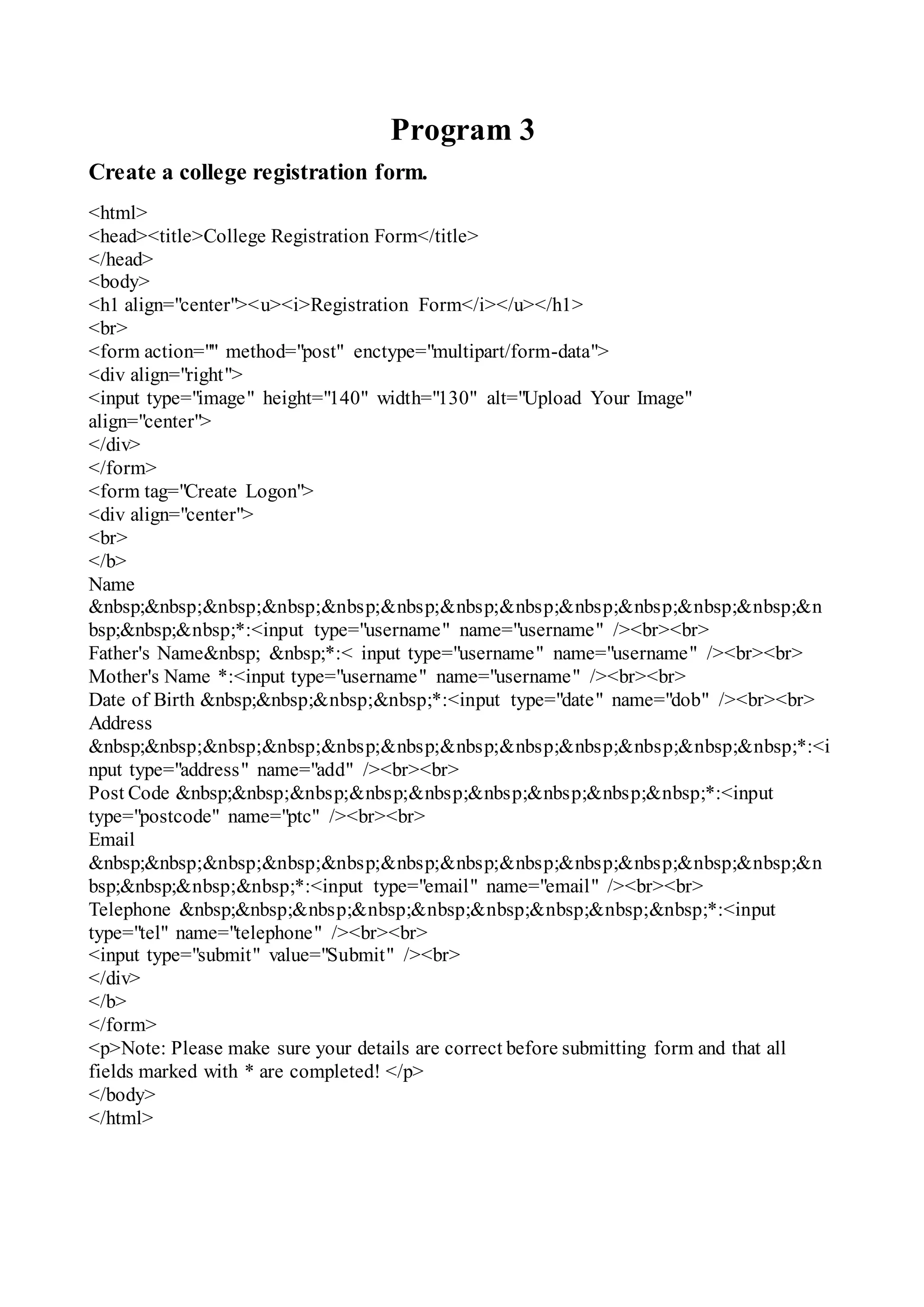 Program 3
Create a college registration form.
<html>
<head><title>College Registration Form</title>
</head>
<body>
<h1 align="center"><u><i>Registration Form</i></u></h1>
<br>
<form action="" method="post" enctype="multipart/form-data">
<div align="right">
<input type="image" height="140" width="130" alt="Upload Your Image"
align="center">
</div>
</form>
<form tag="Create Logon">
<div align="center">
<br>
</b>
Name
&nbsp;&nbsp;&nbsp;&nbsp;&nbsp;&nbsp;&nbsp;&nbsp;&nbsp;&nbsp;&nbsp;&nbsp;&n
bsp;&nbsp;&nbsp;*:<input type="username" name="username" /><br><br>
Father's Name&nbsp; &nbsp;*:< input type="username" name="username" /><br><br>
Mother's Name *:<input type="username" name="username" /><br><br>
Date of Birth &nbsp;&nbsp;&nbsp;&nbsp;*:<input type="date" name="dob" /><br><br>
Address
&nbsp;&nbsp;&nbsp;&nbsp;&nbsp;&nbsp;&nbsp;&nbsp;&nbsp;&nbsp;&nbsp;&nbsp;*:<i
nput type="address" name="add" /><br><br>
Post Code &nbsp;&nbsp;&nbsp;&nbsp;&nbsp;&nbsp;&nbsp;&nbsp;&nbsp;*:<input
type="postcode" name="ptc" /><br><br>
Email
&nbsp;&nbsp;&nbsp;&nbsp;&nbsp;&nbsp;&nbsp;&nbsp;&nbsp;&nbsp;&nbsp;&nbsp;&n
bsp;&nbsp;&nbsp;&nbsp;*:<input type="email" name="email" /><br><br>
Telephone &nbsp;&nbsp;&nbsp;&nbsp;&nbsp;&nbsp;&nbsp;&nbsp;&nbsp;*:<input
type="tel" name="telephone" /><br><br>
<input type="submit" value="Submit" /><br>
</div>
</b>
</form>
<p>Note: Please make sure your details are correct before submitting form and that all
fields marked with * are completed! </p>
</body>
</html>
 