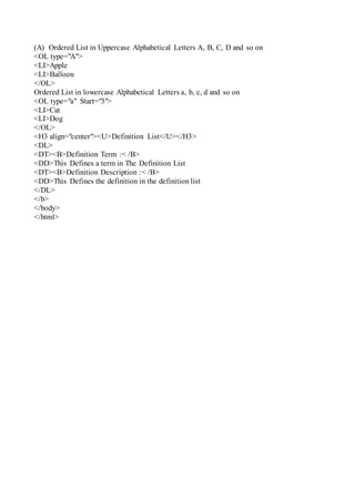 (A) Ordered List in Uppercase Alphabetical Letters A, B, C, D and so on
<OL type="A">
<LI>Apple
<LI>Balloon
</OL>
Ordered List in lowercase Alphabetical Letters a, b, c, d and so on
<OL type="a" Start="3">
<LI>Cat
<LI>Dog
</OL>
<H3 align="center"><U>Definition List</U></H3>
<DL>
<DT><B>Definition Term :< /B>
<DD>This Defines a term in The Definition List
<DT><B>Definition Description :< /B>
<DD>This Defines the definition in the definition list
</DL>
</b>
</body>
</html>
 