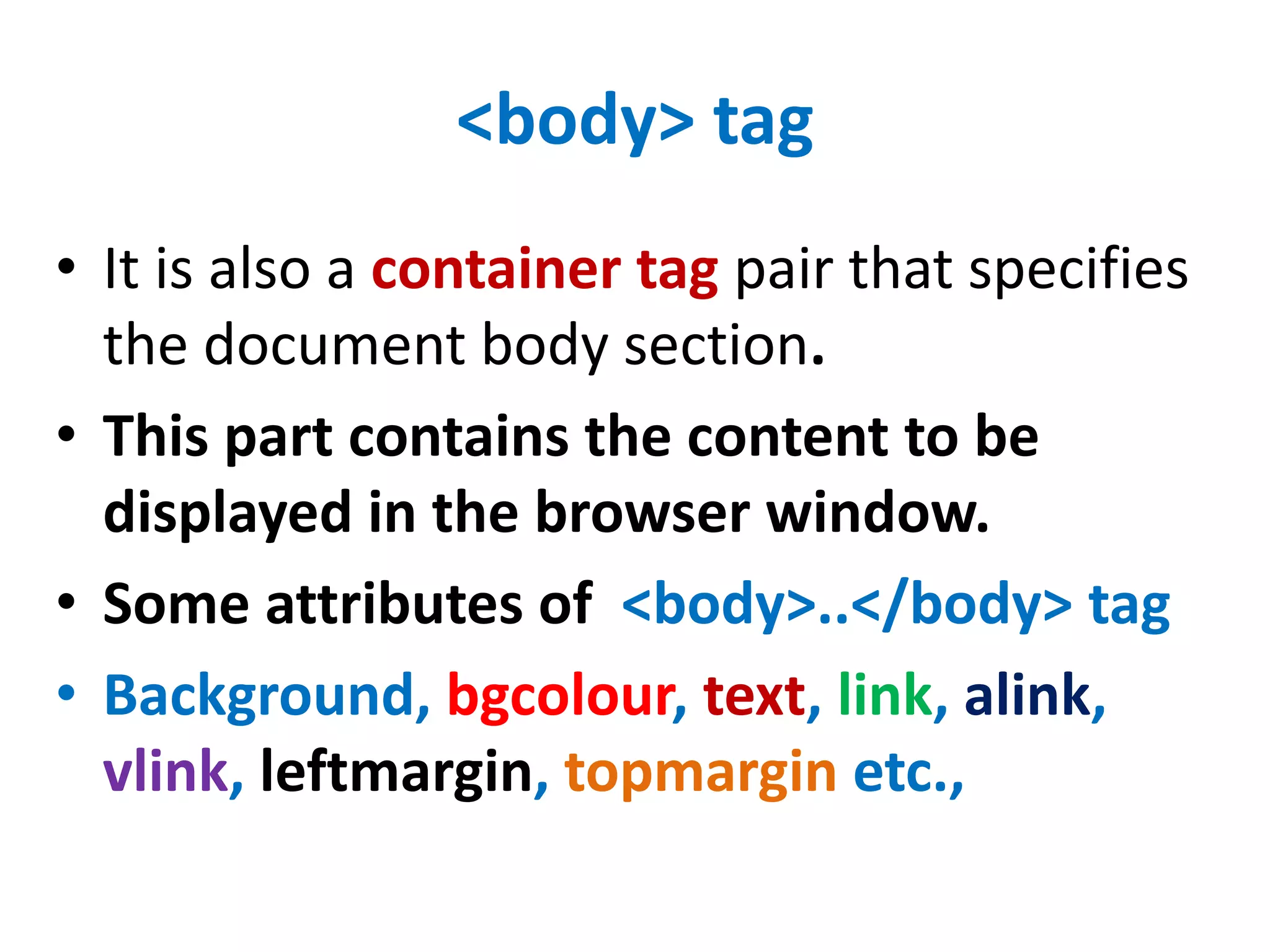 <body> tag
• It is also a container tag pair that specifies
the document body section.
• This part contains the content to be
displayed in the browser window.
• Some attributes of <body>..</body> tag
• Background, bgcolour, text, link, alink,
vlink, leftmargin, topmargin etc.,
 