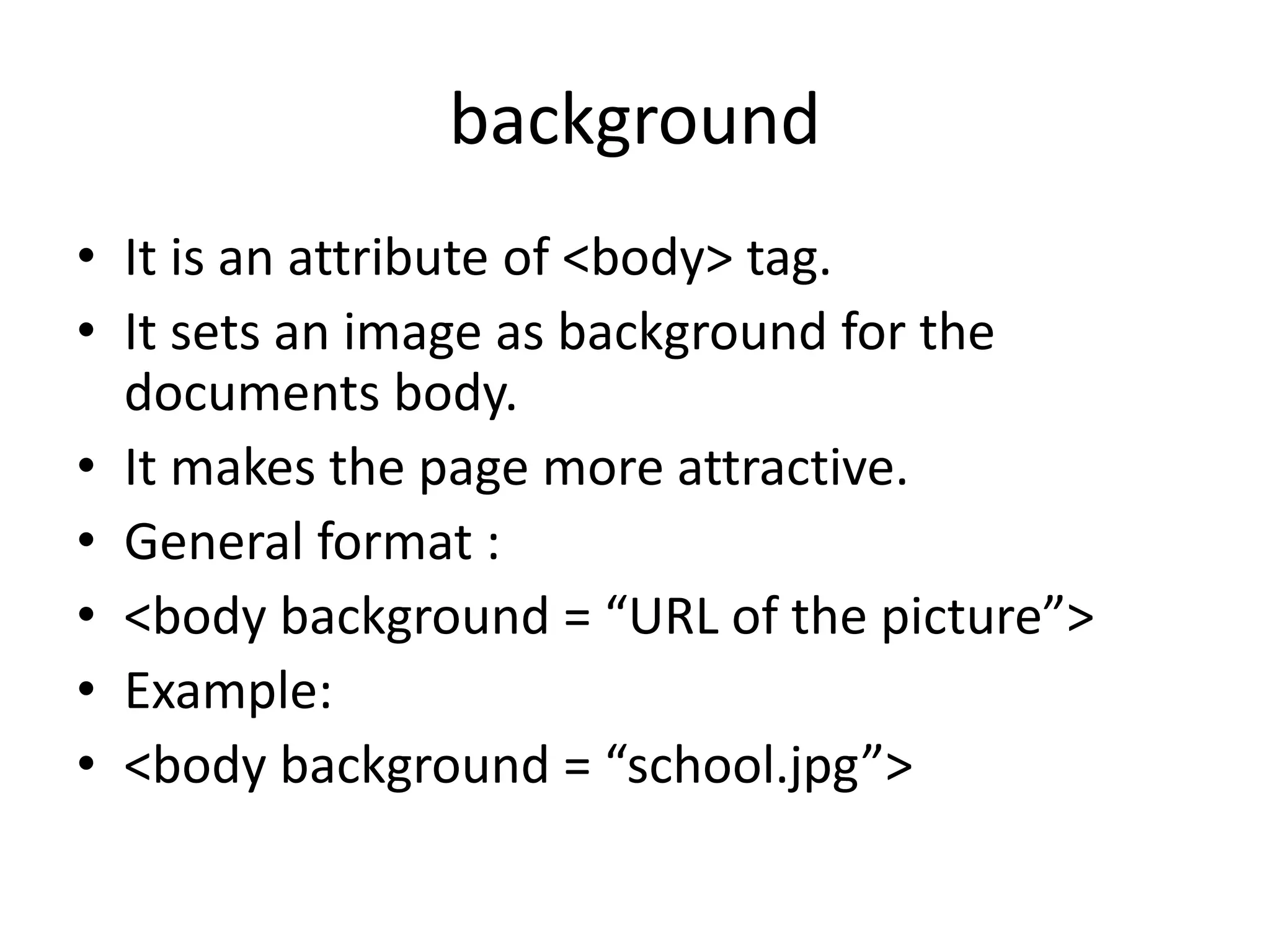 background
• It is an attribute of <body> tag.
• It sets an image as background for the
documents body.
• It makes the page more attractive.
• General format :
• <body background = “URL of the picture”>
• Example:
• <body background = “school.jpg”>
 