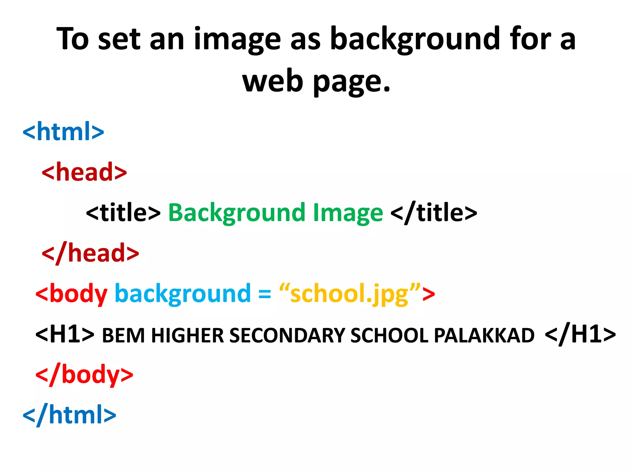 To set an image as background for a
web page.
<html>
<head>
<title> Background Image </title>
</head>
<body background = “school.jpg”>
<H1> BEM HIGHER SECONDARY SCHOOL PALAKKAD </H1>
</body>
</html>
 