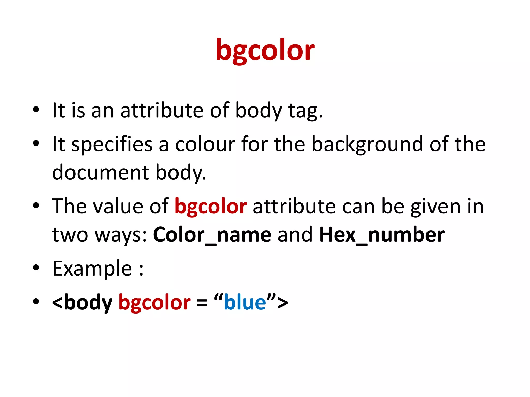 bgcolor
• It is an attribute of body tag.
• It specifies a colour for the background of the
document body.
• The value of bgcolor attribute can be given in
two ways: Color_name and Hex_number
• Example :
• <body bgcolor = “blue”>
 