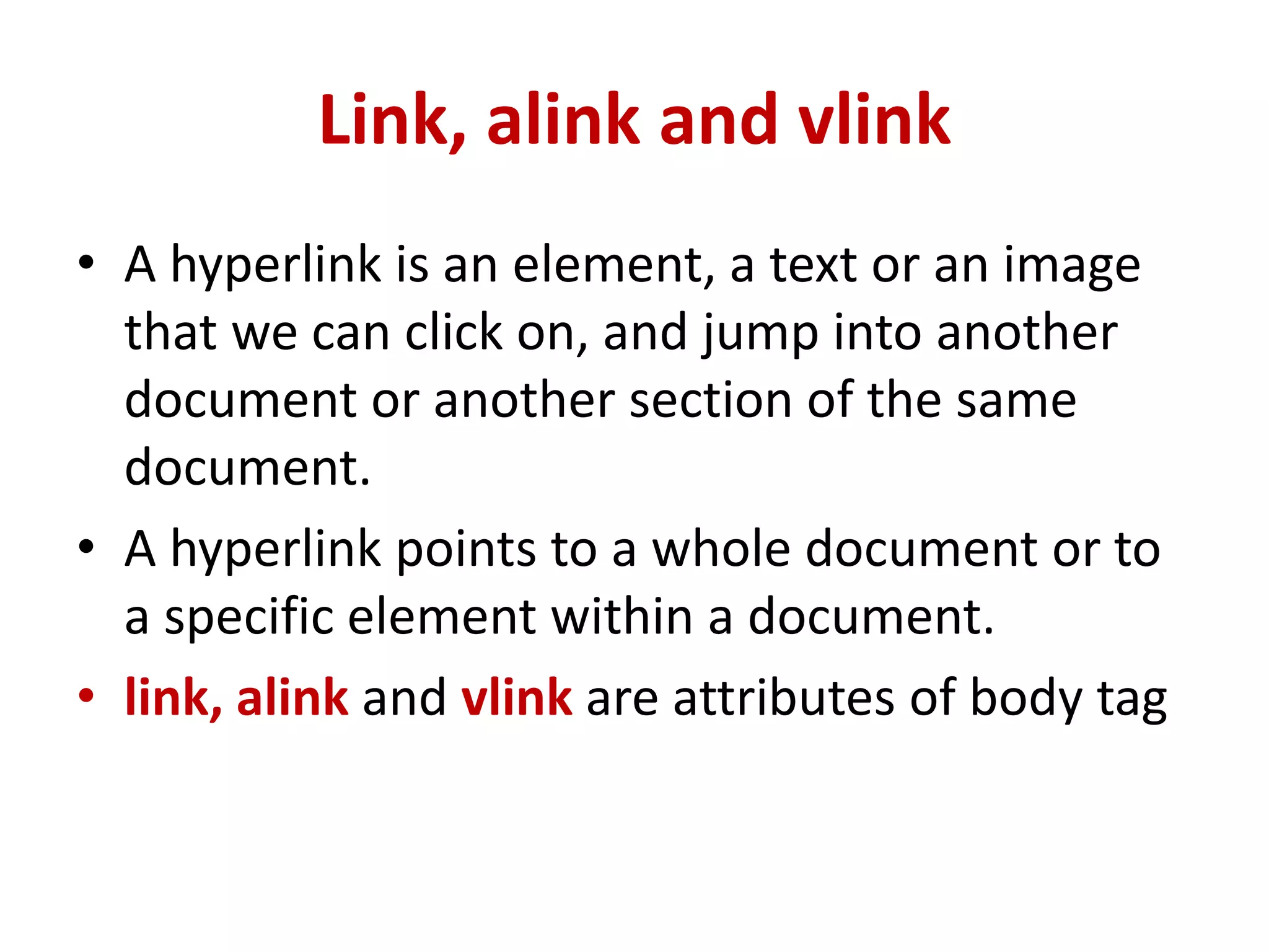 Link, alink and vlink
• A hyperlink is an element, a text or an image
that we can click on, and jump into another
document or another section of the same
document.
• A hyperlink points to a whole document or to
a specific element within a document.
• link, alink and vlink are attributes of body tag
 