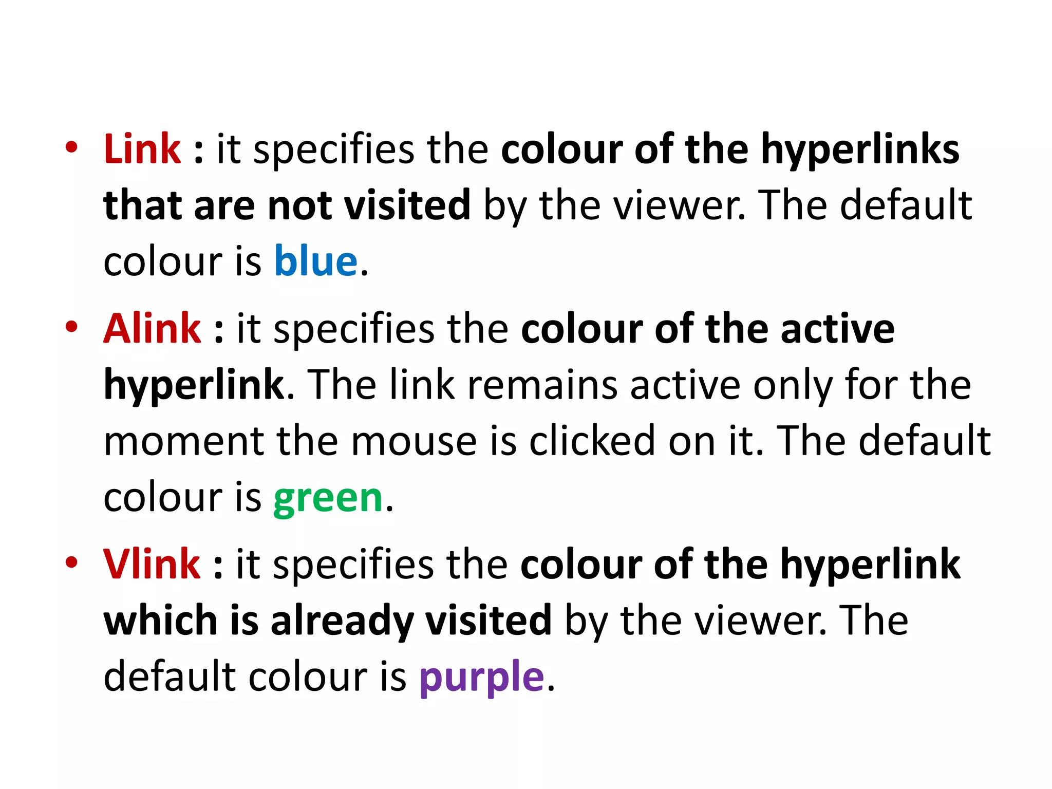 • Link : it specifies the colour of the hyperlinks
that are not visited by the viewer. The default
colour is blue.
• Alink : it specifies the colour of the active
hyperlink. The link remains active only for the
moment the mouse is clicked on it. The default
colour is green.
• Vlink : it specifies the colour of the hyperlink
which is already visited by the viewer. The
default colour is purple.
 