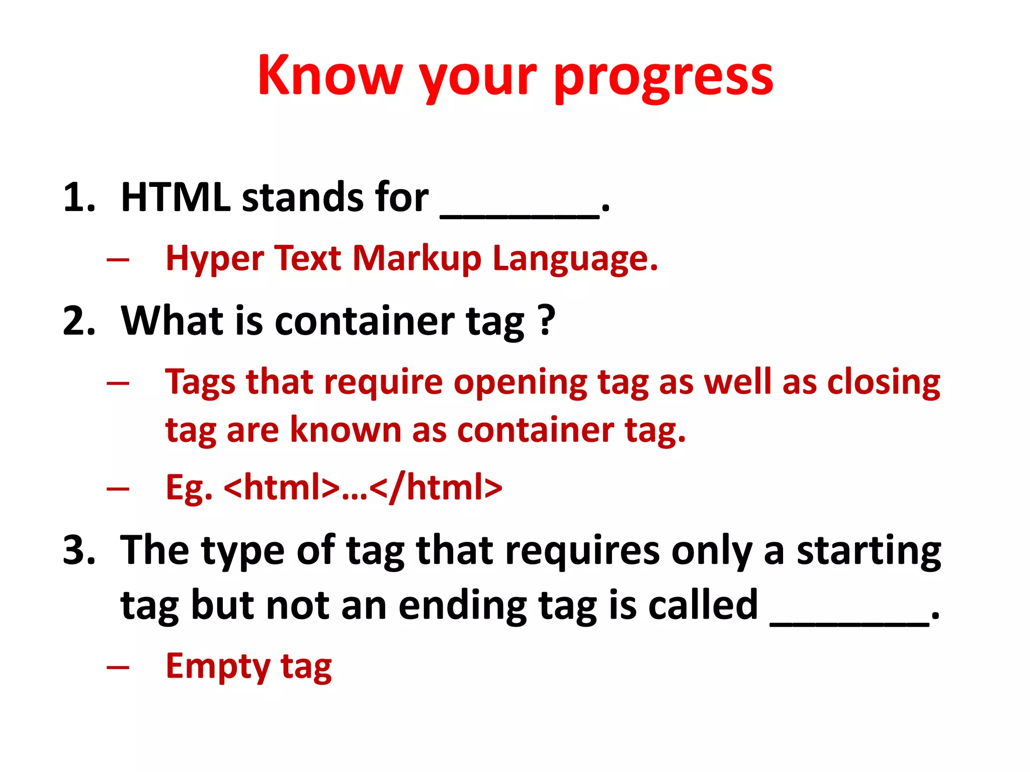 Know your progress
1. HTML stands for _______.
– Hyper Text Markup Language.
2. What is container tag ?
– Tags that require opening tag as well as closing
tag are known as container tag.
– Eg. <html>…</html>
3. The type of tag that requires only a starting
tag but not an ending tag is called _______.
– Empty tag
 