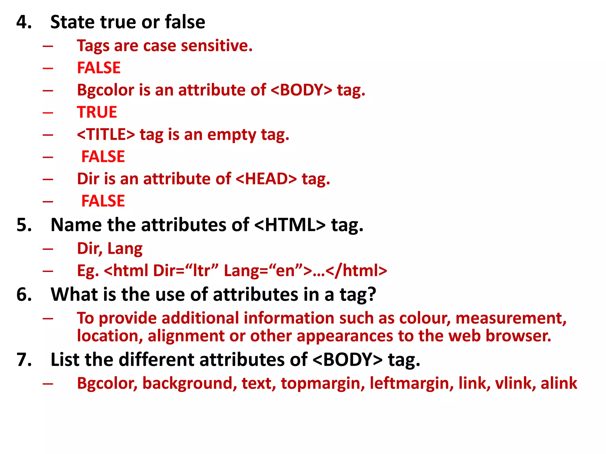 4. State true or false
– Tags are case sensitive.
– FALSE
– Bgcolor is an attribute of <BODY> tag.
– TRUE
– <TITLE> tag is an empty tag.
– FALSE
– Dir is an attribute of <HEAD> tag.
– FALSE
5. Name the attributes of <HTML> tag.
– Dir, Lang
– Eg. <html Dir=“ltr” Lang=“en”>…</html>
6. What is the use of attributes in a tag?
– To provide additional information such as colour, measurement,
location, alignment or other appearances to the web browser.
7. List the different attributes of <BODY> tag.
– Bgcolor, background, text, topmargin, leftmargin, link, vlink, alink
 