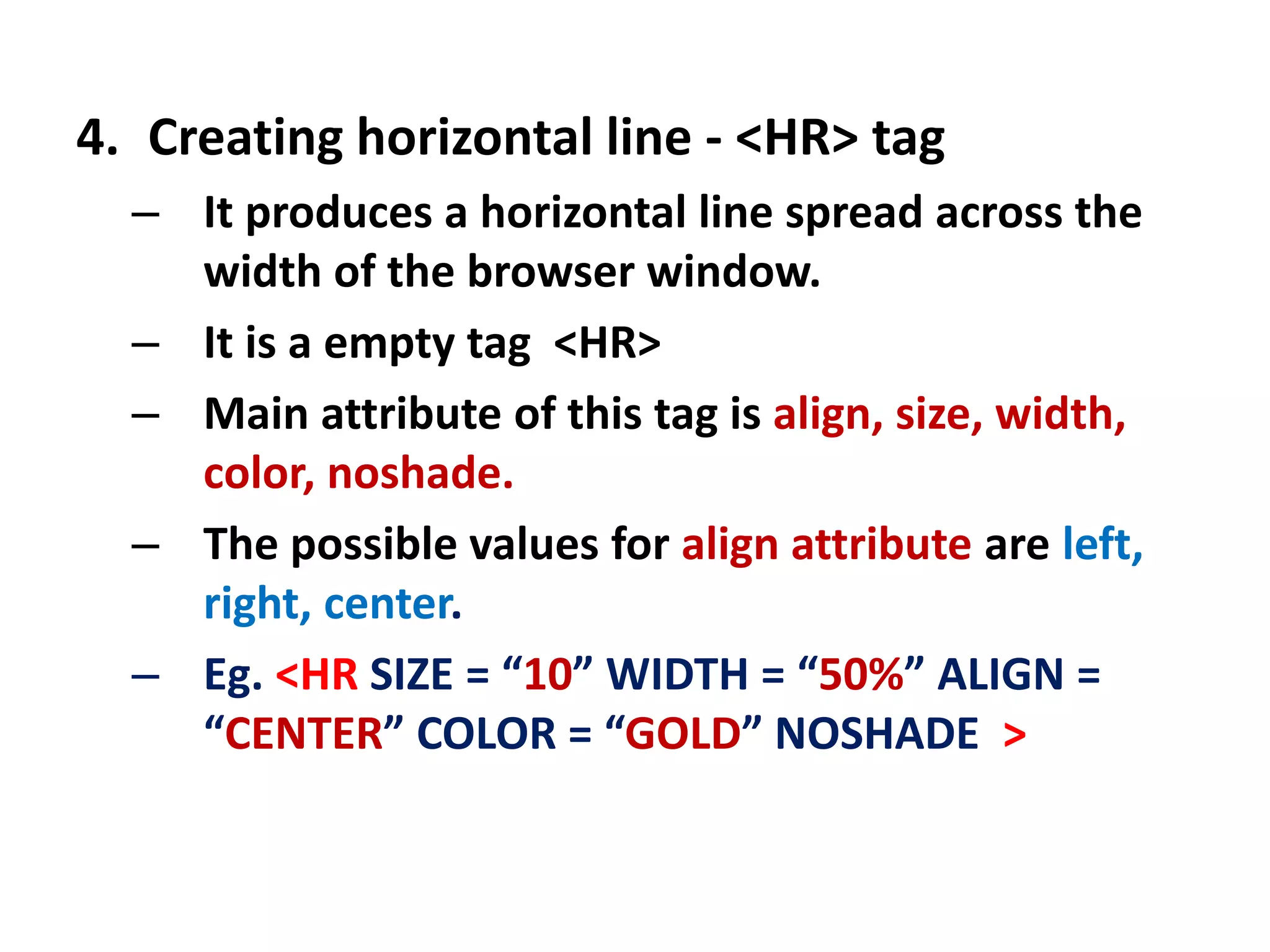 4. Creating horizontal line - <HR> tag
– It produces a horizontal line spread across the
width of the browser window.
– It is a empty tag <HR>
– Main attribute of this tag is align, size, width,
color, noshade.
– The possible values for align attribute are left,
right, center.
– Eg. <HR SIZE = “10” WIDTH = “50%” ALIGN =
“CENTER” COLOR = “GOLD” NOSHADE >
 