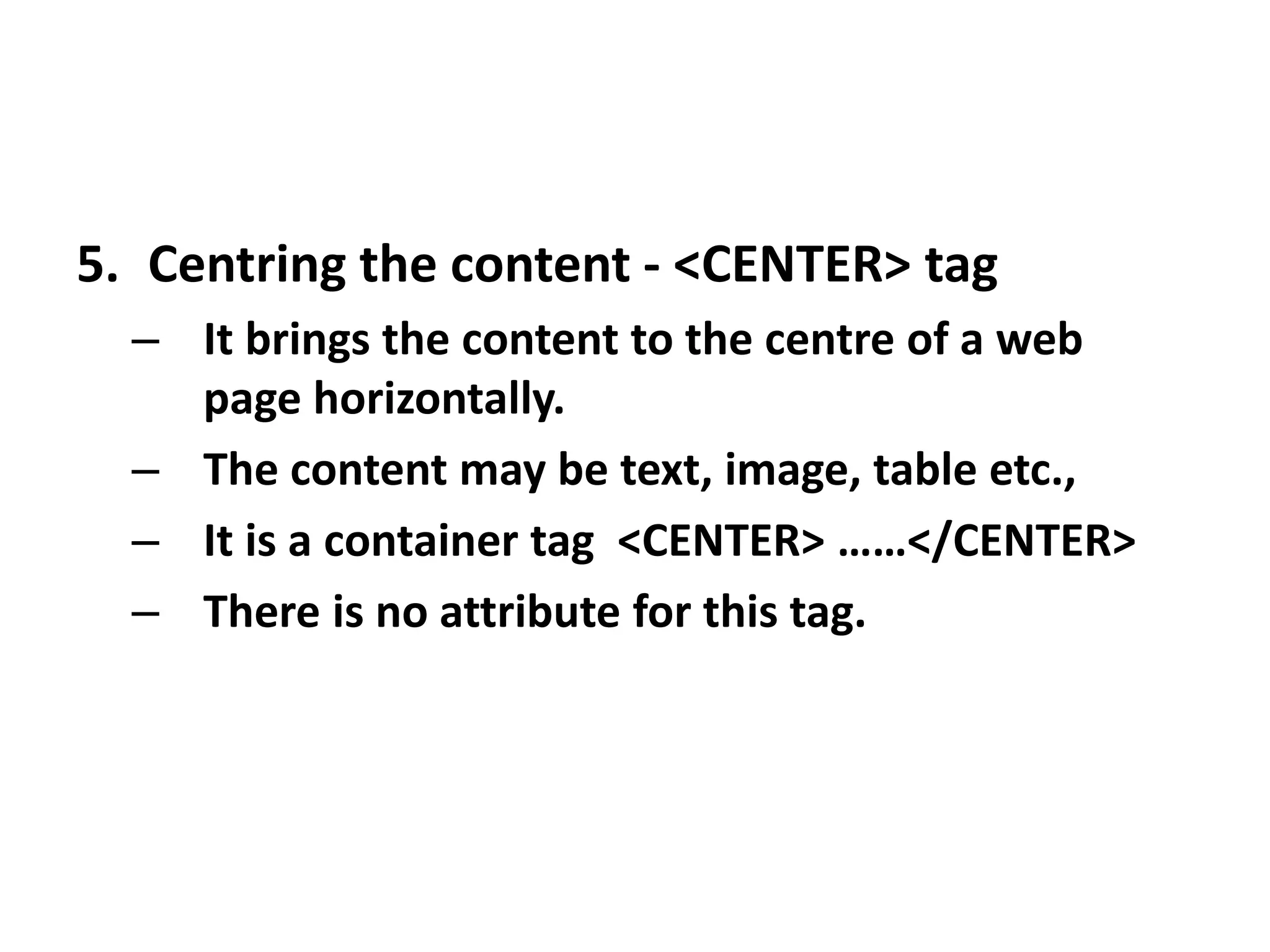 5. Centring the content - <CENTER> tag
– It brings the content to the centre of a web
page horizontally.
– The content may be text, image, table etc.,
– It is a container tag <CENTER> ……</CENTER>
– There is no attribute for this tag.
 