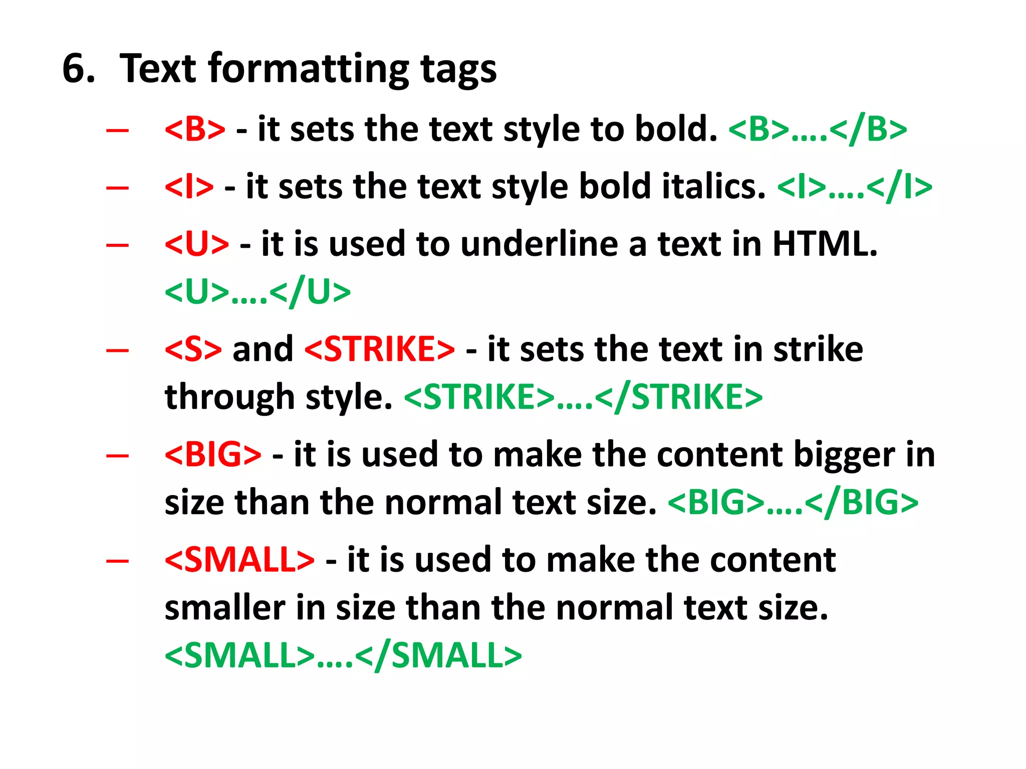 6. Text formatting tags
– <B> - it sets the text style to bold. <B>….</B>
– <I> - it sets the text style bold italics. <I>….</I>
– <U> - it is used to underline a text in HTML.
<U>….</U>
– <S> and <STRIKE> - it sets the text in strike
through style. <STRIKE>….</STRIKE>
– <BIG> - it is used to make the content bigger in
size than the normal text size. <BIG>….</BIG>
– <SMALL> - it is used to make the content
smaller in size than the normal text size.
<SMALL>….</SMALL>
 