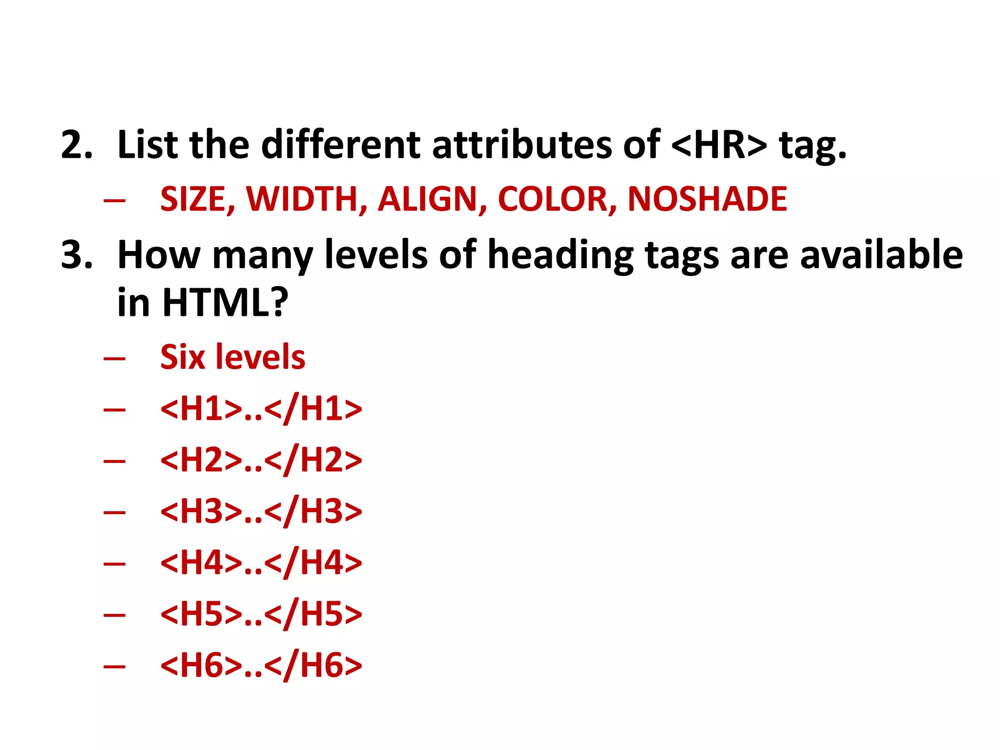 2. List the different attributes of <HR> tag.
– SIZE, WIDTH, ALIGN, COLOR, NOSHADE
3. How many levels of heading tags are available
in HTML?
– Six levels
– <H1>..</H1>
– <H2>..</H2>
– <H3>..</H3>
– <H4>..</H4>
– <H5>..</H5>
– <H6>..</H6>
 