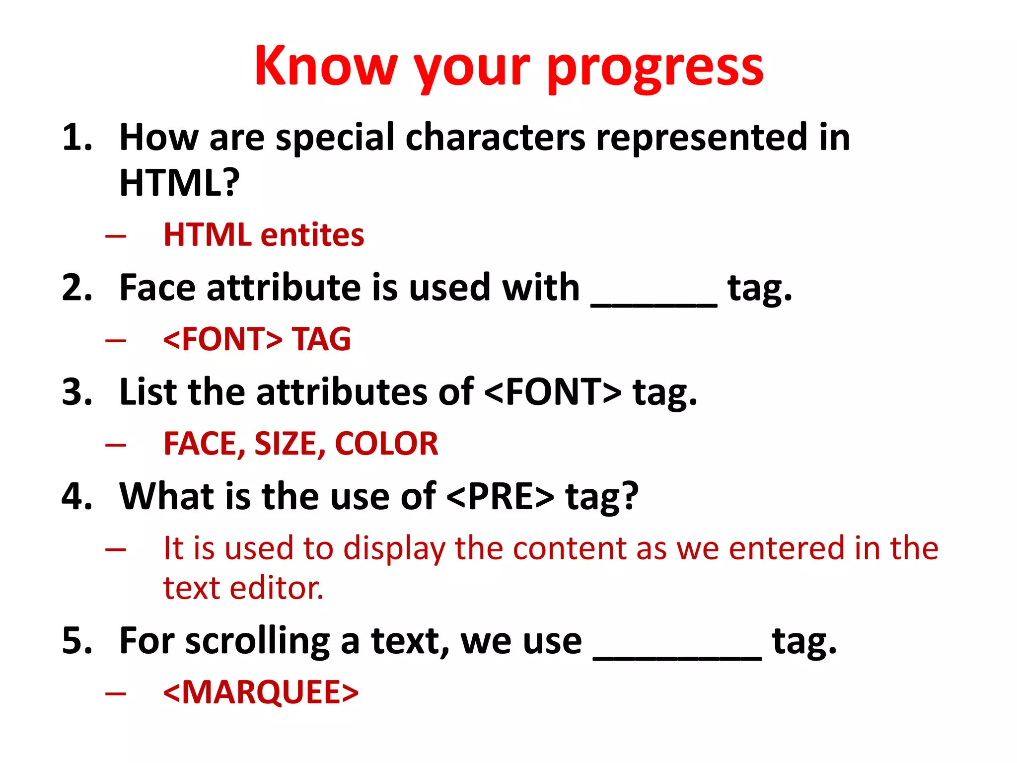 Know your progress
1. How are special characters represented in
HTML?
– HTML entites
2. Face attribute is used with ______ tag.
– <FONT> TAG
3. List the attributes of <FONT> tag.
– FACE, SIZE, COLOR
4. What is the use of <PRE> tag?
– It is used to display the content as we entered in the
text editor.
5. For scrolling a text, we use ________ tag.
– <MARQUEE>
 