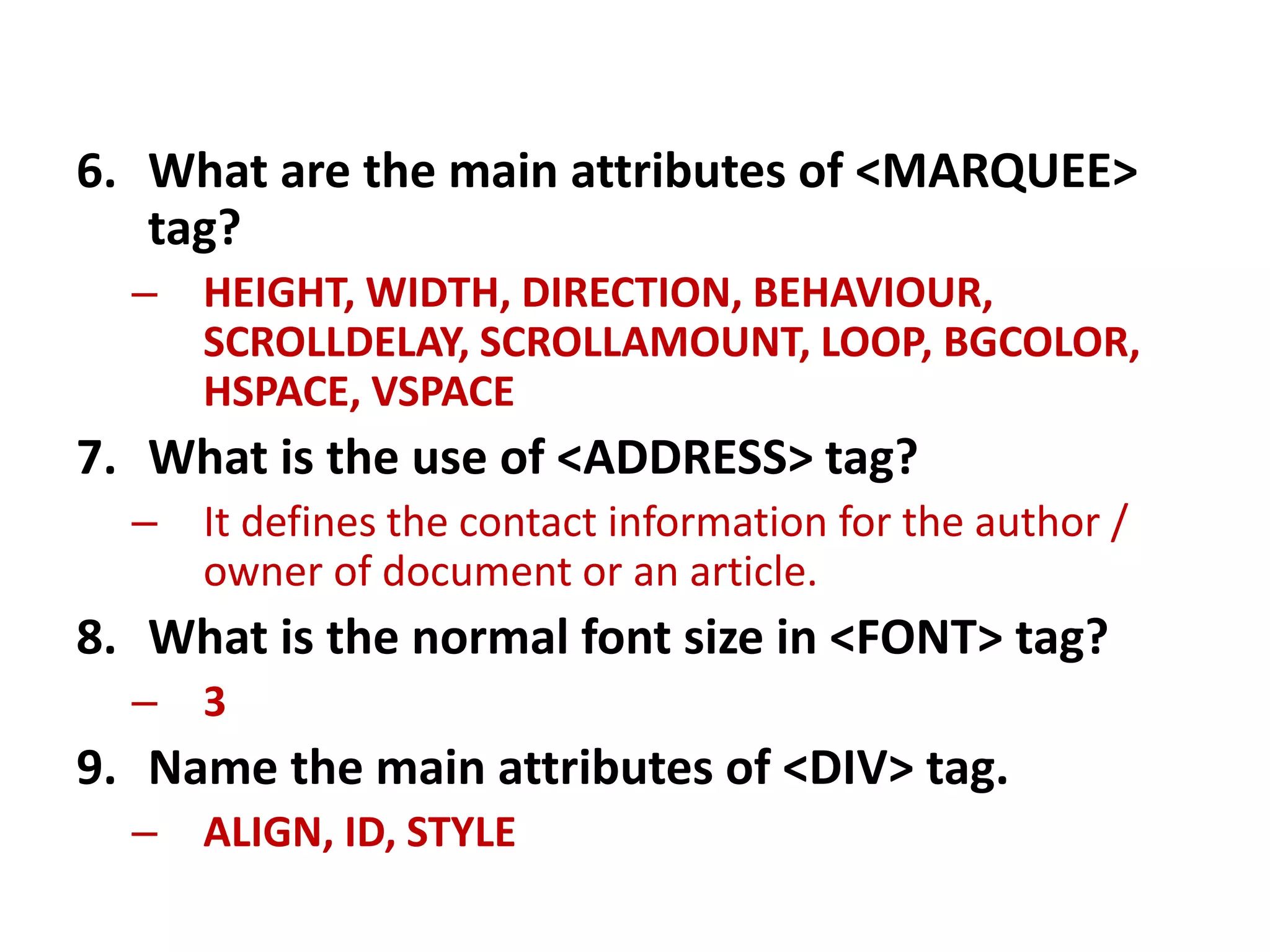 6. What are the main attributes of <MARQUEE>
tag?
– HEIGHT, WIDTH, DIRECTION, BEHAVIOUR,
SCROLLDELAY, SCROLLAMOUNT, LOOP, BGCOLOR,
HSPACE, VSPACE
7. What is the use of <ADDRESS> tag?
– It defines the contact information for the author /
owner of document or an article.
8. What is the normal font size in <FONT> tag?
– 3
9. Name the main attributes of <DIV> tag.
– ALIGN, ID, STYLE
 