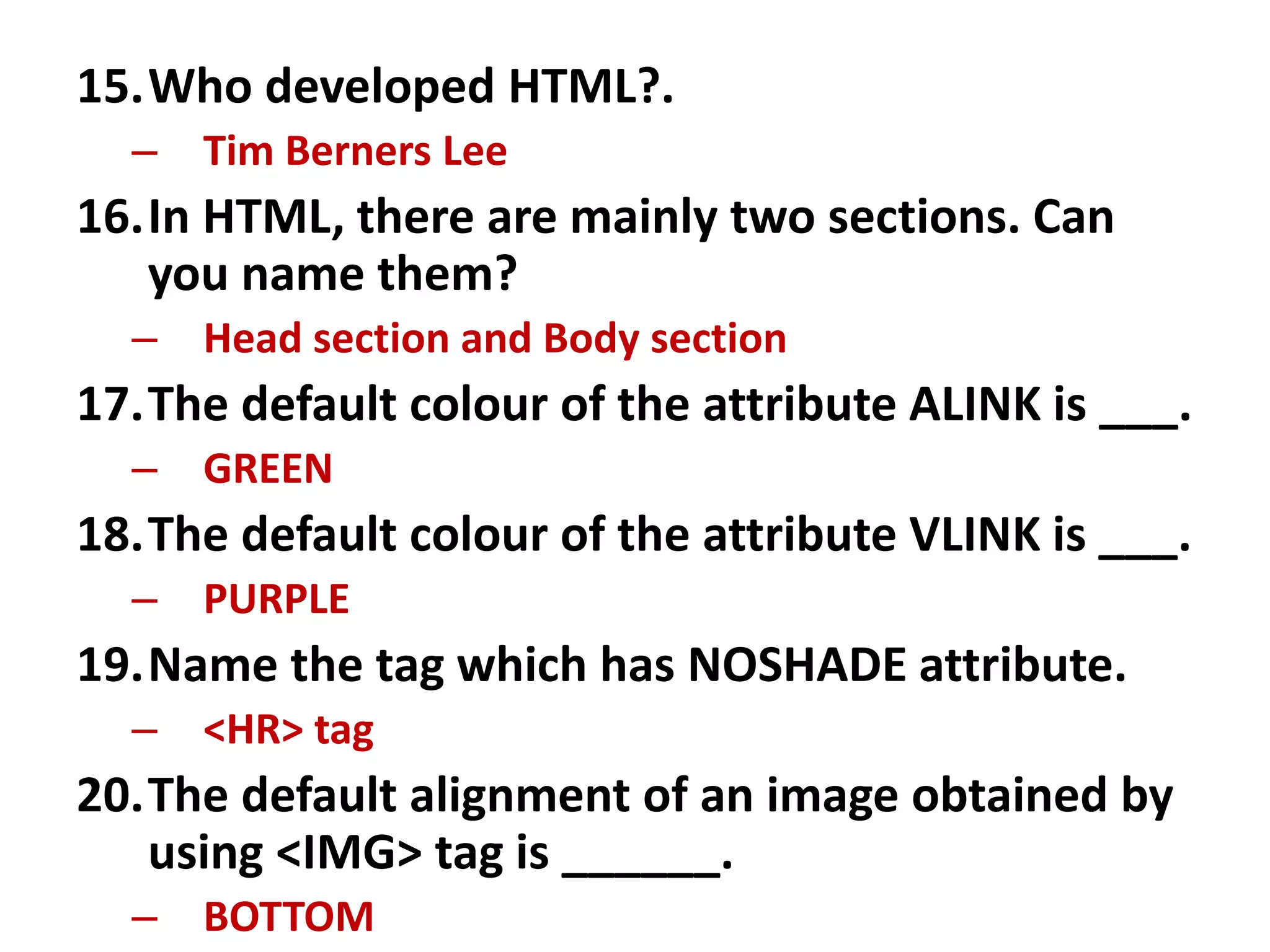 15.Who developed HTML?.
– Tim Berners Lee
16.In HTML, there are mainly two sections. Can
you name them?
– Head section and Body section
17.The default colour of the attribute ALINK is ___.
– GREEN
18.The default colour of the attribute VLINK is ___.
– PURPLE
19.Name the tag which has NOSHADE attribute.
– <HR> tag
20.The default alignment of an image obtained by
using <IMG> tag is ______.
– BOTTOM
 