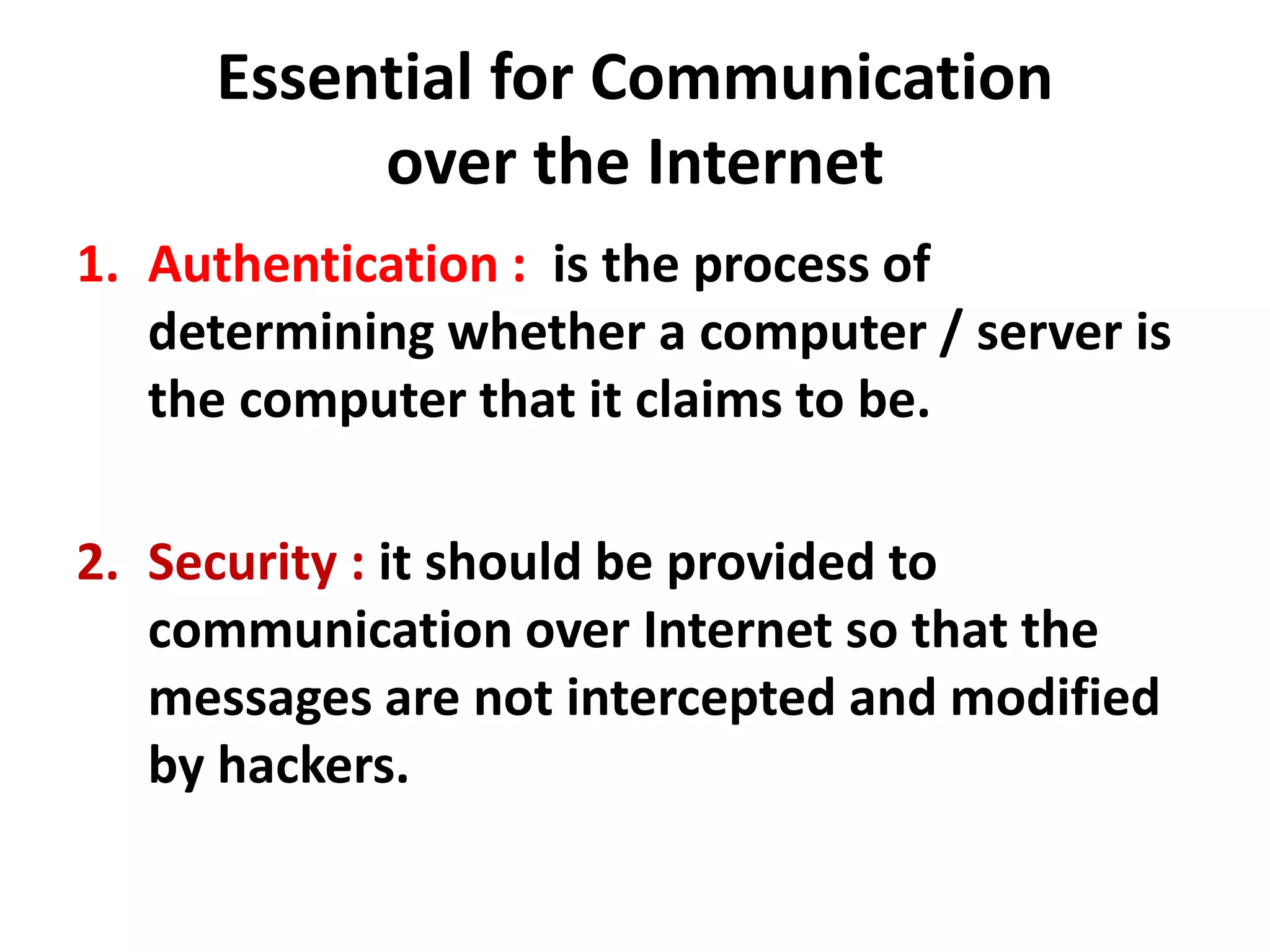 Essential for Communication
over the Internet
1. Authentication : is the process of
determining whether a computer / server is
the computer that it claims to be.
2. Security : it should be provided to
communication over Internet so that the
messages are not intercepted and modified
by hackers.
 