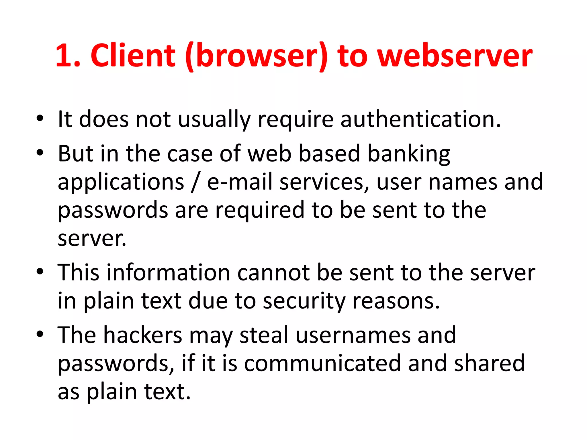 1. Client (browser) to webserver
• It does not usually require authentication.
• But in the case of web based banking
applications / e-mail services, user names and
passwords are required to be sent to the
server.
• This information cannot be sent to the server
in plain text due to security reasons.
• The hackers may steal usernames and
passwords, if it is communicated and shared
as plain text.
 