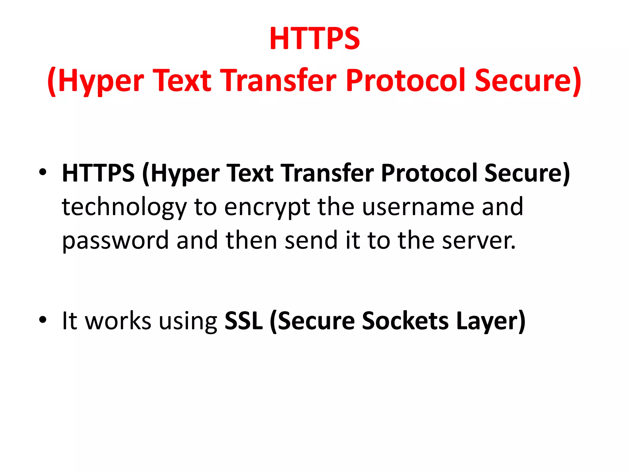 HTTPS
(Hyper Text Transfer Protocol Secure)
• HTTPS (Hyper Text Transfer Protocol Secure)
technology to encrypt the username and
password and then send it to the server.
• It works using SSL (Secure Sockets Layer)
 