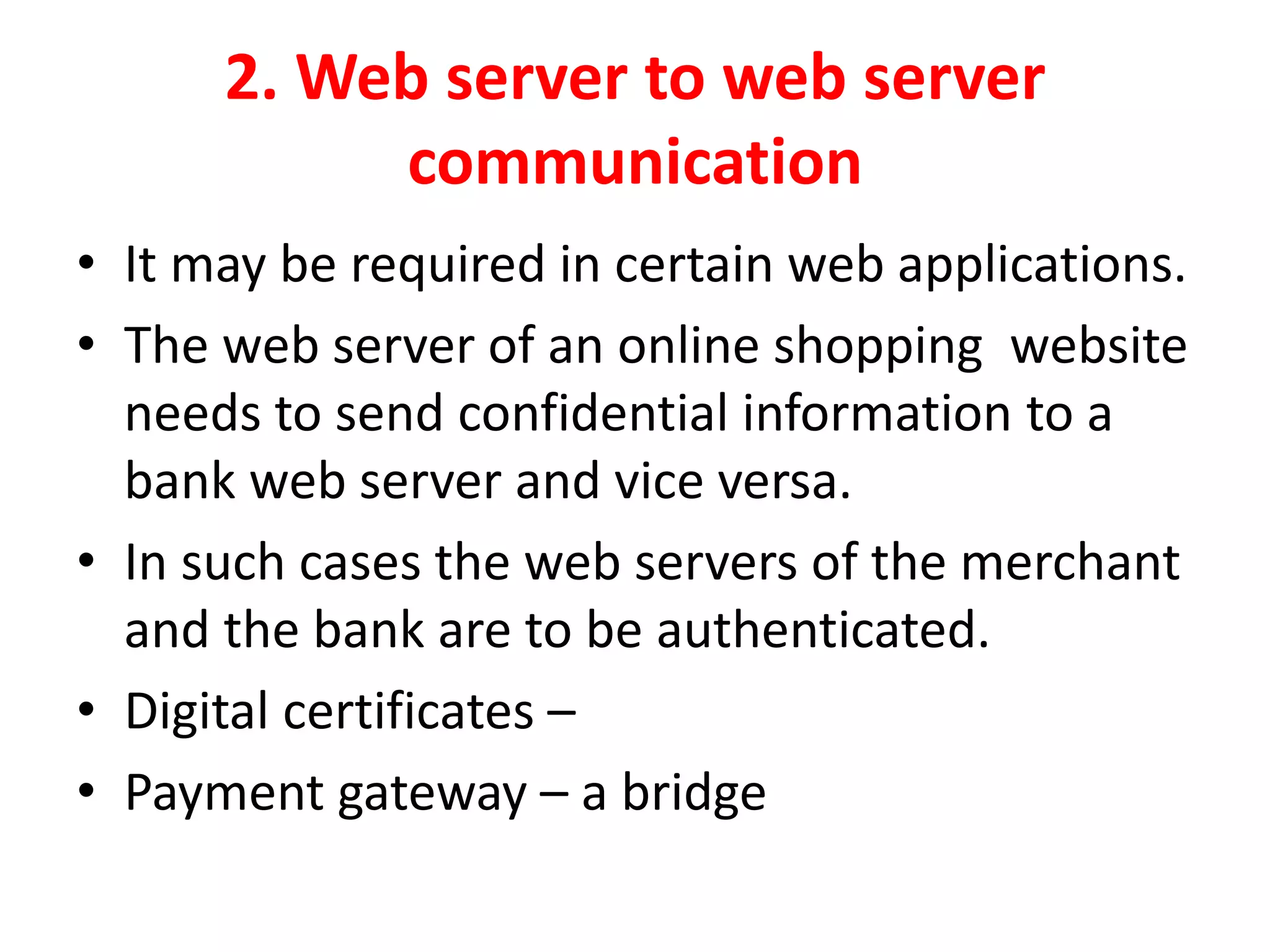 2. Web server to web server
communication
• It may be required in certain web applications.
• The web server of an online shopping website
needs to send confidential information to a
bank web server and vice versa.
• In such cases the web servers of the merchant
and the bank are to be authenticated.
• Digital certificates –
• Payment gateway – a bridge
 