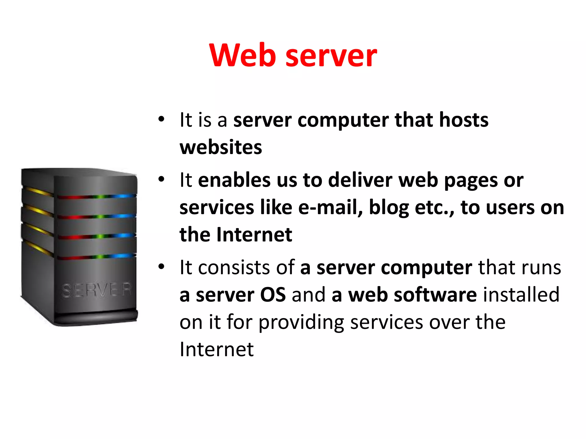 Web server
• It is a server computer that hosts
websites
• It enables us to deliver web pages or
services like e-mail, blog etc., to users on
the Internet
• It consists of a server computer that runs
a server OS and a web software installed
on it for providing services over the
Internet
 