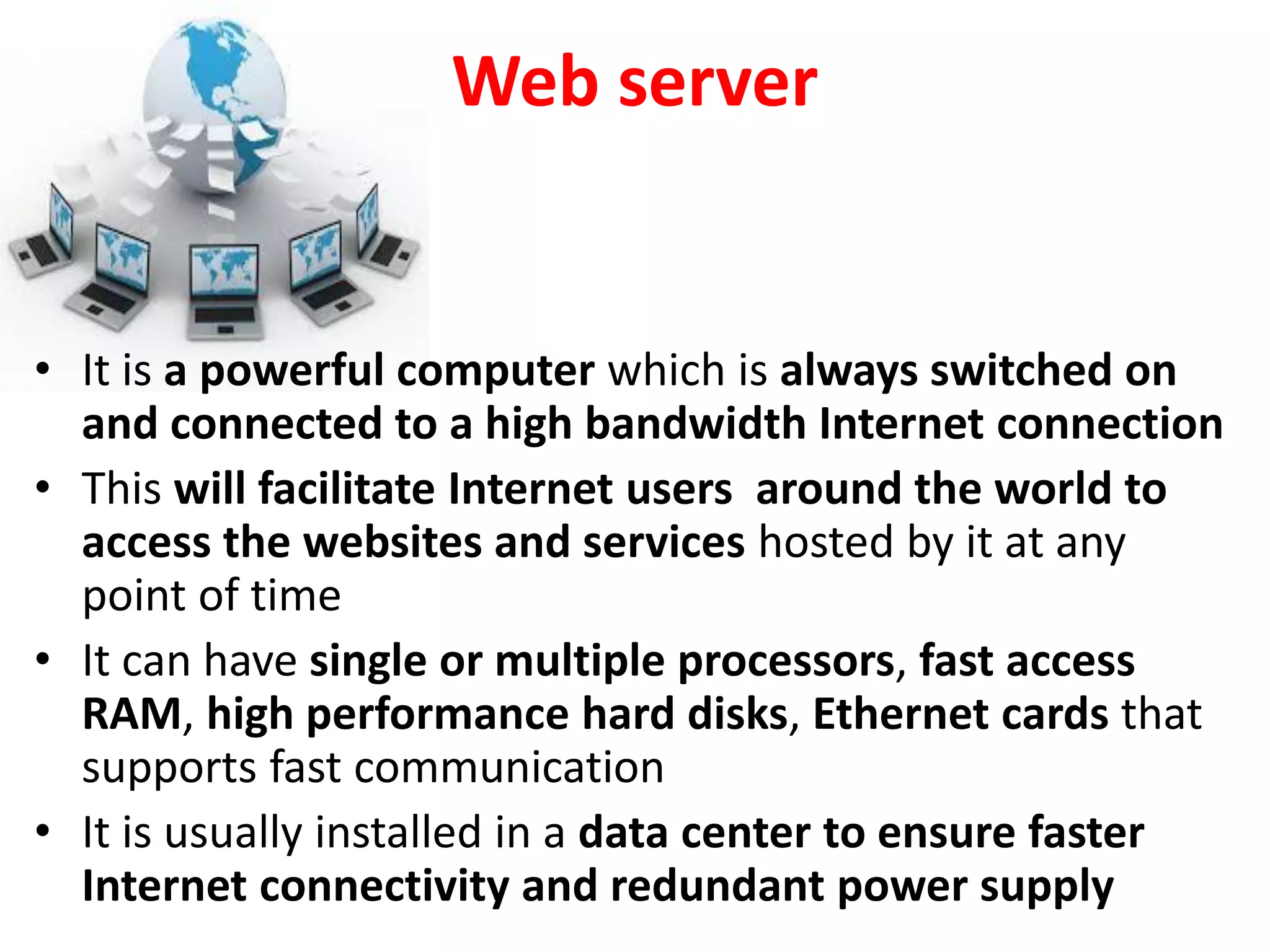 Web server
• It is a powerful computer which is always switched on
and connected to a high bandwidth Internet connection
• This will facilitate Internet users around the world to
access the websites and services hosted by it at any
point of time
• It can have single or multiple processors, fast access
RAM, high performance hard disks, Ethernet cards that
supports fast communication
• It is usually installed in a data center to ensure faster
Internet connectivity and redundant power supply
 