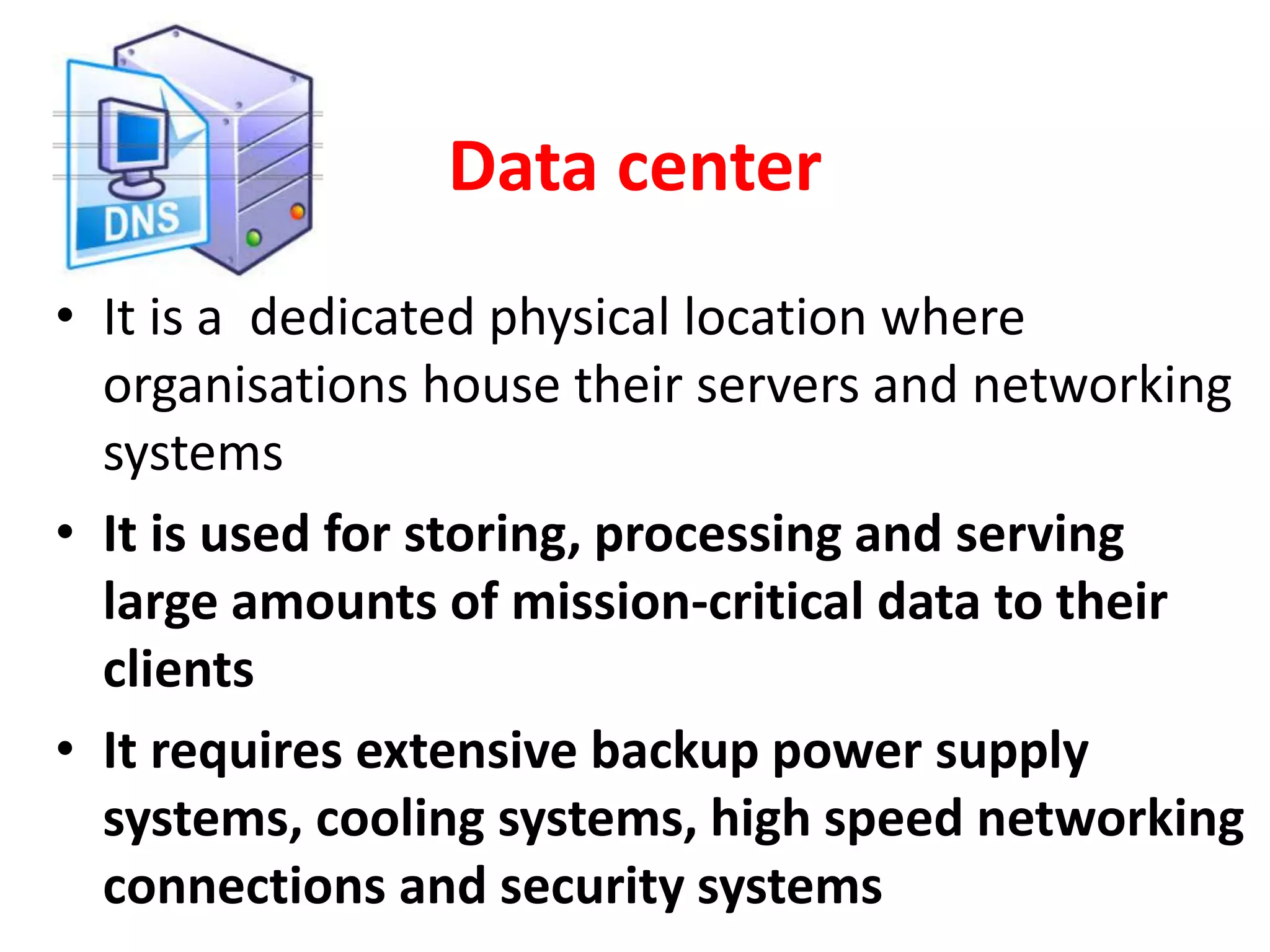 Data center
• It is a dedicated physical location where
organisations house their servers and networking
systems
• It is used for storing, processing and serving
large amounts of mission-critical data to their
clients
• It requires extensive backup power supply
systems, cooling systems, high speed networking
connections and security systems
 