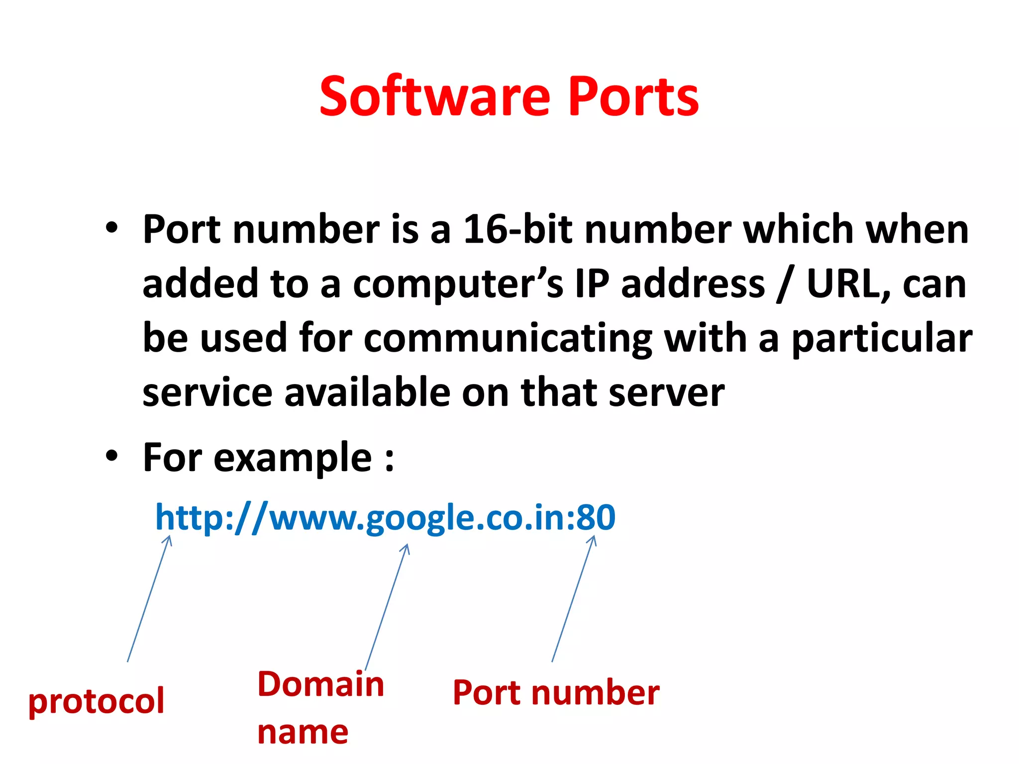 Software Ports
• Port number is a 16-bit number which when
added to a computer’s IP address / URL, can
be used for communicating with a particular
service available on that server
• For example :
http://www.google.co.in:80
protocol Domain
name
Port number
 