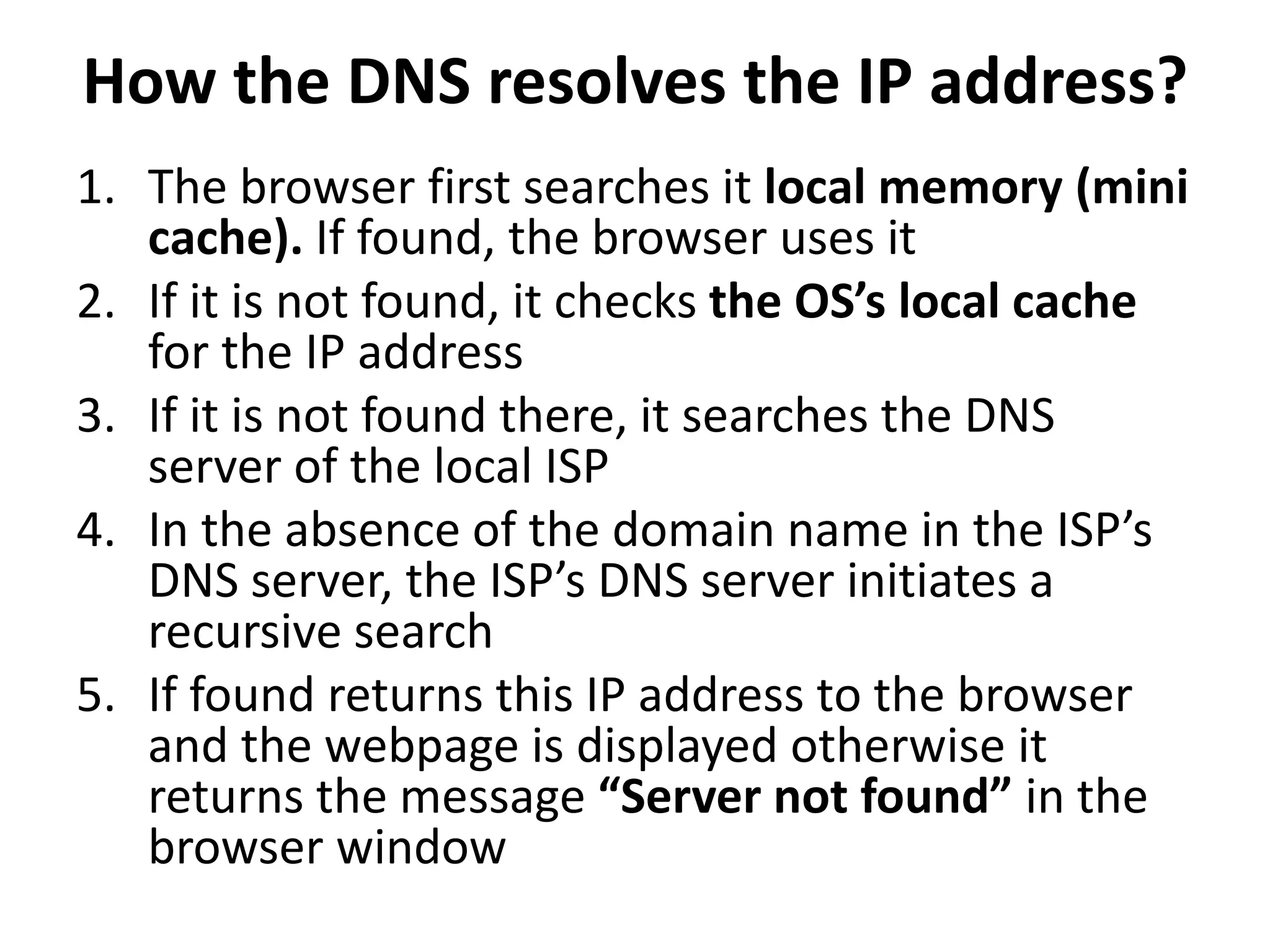 How the DNS resolves the IP address?
1. The browser first searches it local memory (mini
cache). If found, the browser uses it
2. If it is not found, it checks the OS’s local cache
for the IP address
3. If it is not found there, it searches the DNS
server of the local ISP
4. In the absence of the domain name in the ISP’s
DNS server, the ISP’s DNS server initiates a
recursive search
5. If found returns this IP address to the browser
and the webpage is displayed otherwise it
returns the message “Server not found” in the
browser window
 